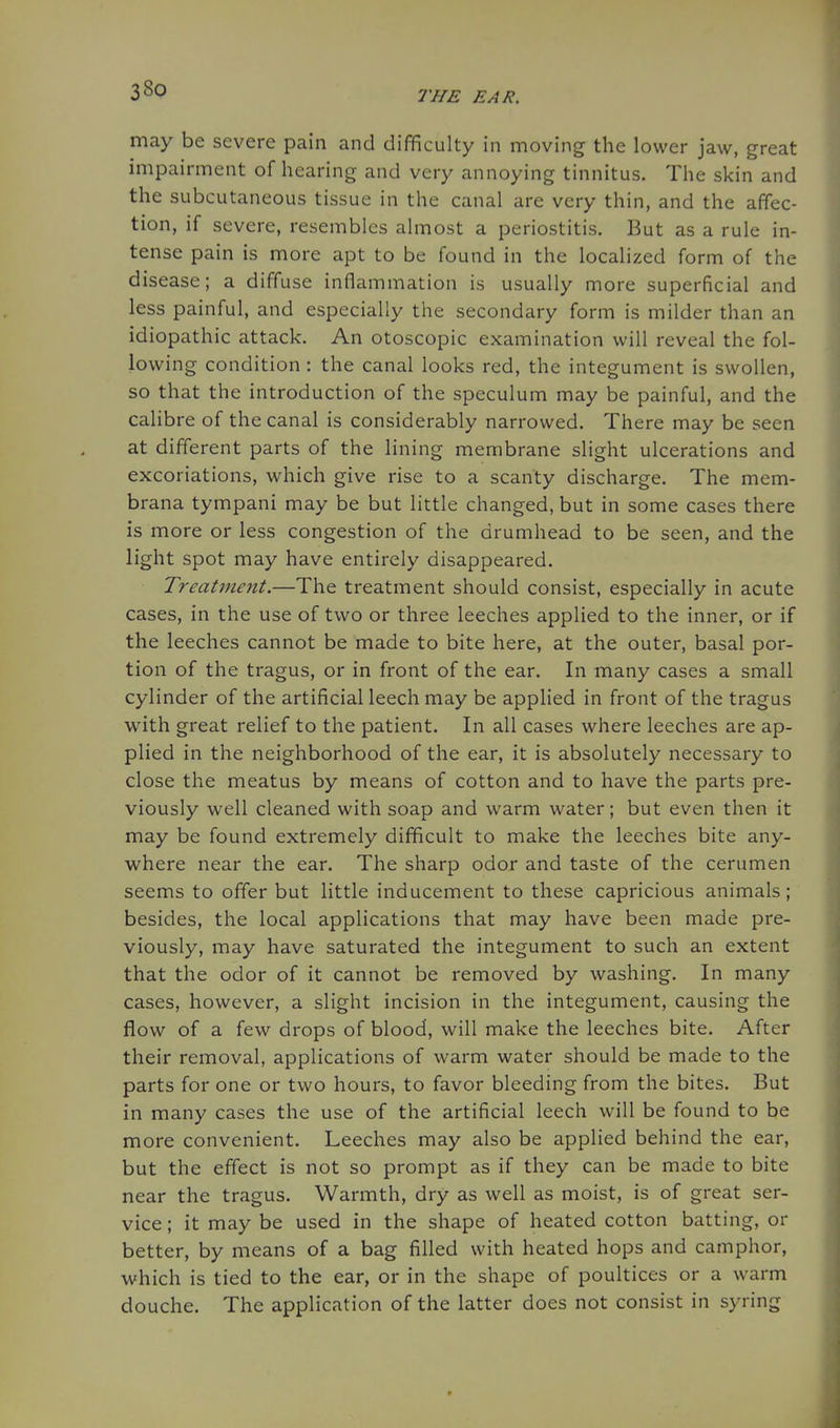may be severe pain and difficulty in moving the lower jaw, great impairment of hearing and very annoying tinnitus. The skin and the subcutaneous tissue in the canal are very thin, and the affec- tion, if severe, resembles almost a periostitis. But as a rule in- tense pain is more apt to be found in the localized form of the disease; a diffuse inflammation is usually more superficial and less painful, and especially the secondary form is milder than an idiopathic attack. An otoscopic examination will reveal the fol- lowing condition: the canal looks red, the integument is swollen, so that the introduction of the speculum may be painful, and the calibre of the canal is considerably narrowed. There may be seen at different parts of the lining membrane slight ulcerations and excoriations, which give rise to a scanty discharge. The mem- brana tympani may be but little changed, but in some cases there is more or less congestion of the drumhead to be seen, and the light spot may have entirely disappeared. Treatment.—The treatment should consist, especially in acute cases, in the use of two or three leeches applied to the inner, or if the leeches cannot be made to bite here, at the outer, basal por- tion of the tragus, or in front of the ear. In many cases a small cylinder of the artificial leech may be applied in front of the tragus with great relief to the patient. In all cases where leeches are ap- plied in the neighborhood of the ear, it is absolutely necessary to close the meatus by means of cotton and to have the parts pre- viously well cleaned with soap and warm water; but even then it may be found extremely difficult to make the leeches bite any- where near the ear. The sharp odor and taste of the cerumen seems to offer but little inducement to these capricious animals; besides, the local applications that may have been made pre- viously, may have saturated the integument to such an extent that the odor of it cannot be removed by washing. In many cases, however, a slight incision in the integument, causing the flow of a few drops of blood, will make the leeches bite. After their removal, applications of warm water should be made to the parts for one or two hours, to favor bleeding from the bites. But in many cases the use of the artificial leech will be found to be more convenient. Leeches may also be applied behind the ear, but the effect is not so prompt as if they can be made to bite near the tragus. Warmth, dry as well as moist, is of great ser- vice ; it may be used in the shape of heated cotton batting, or better, by means of a bag filled with heated hops and camphor, which is tied to the ear, or in the shape of poultices or a warm douche. The application of the latter does not consist in syring