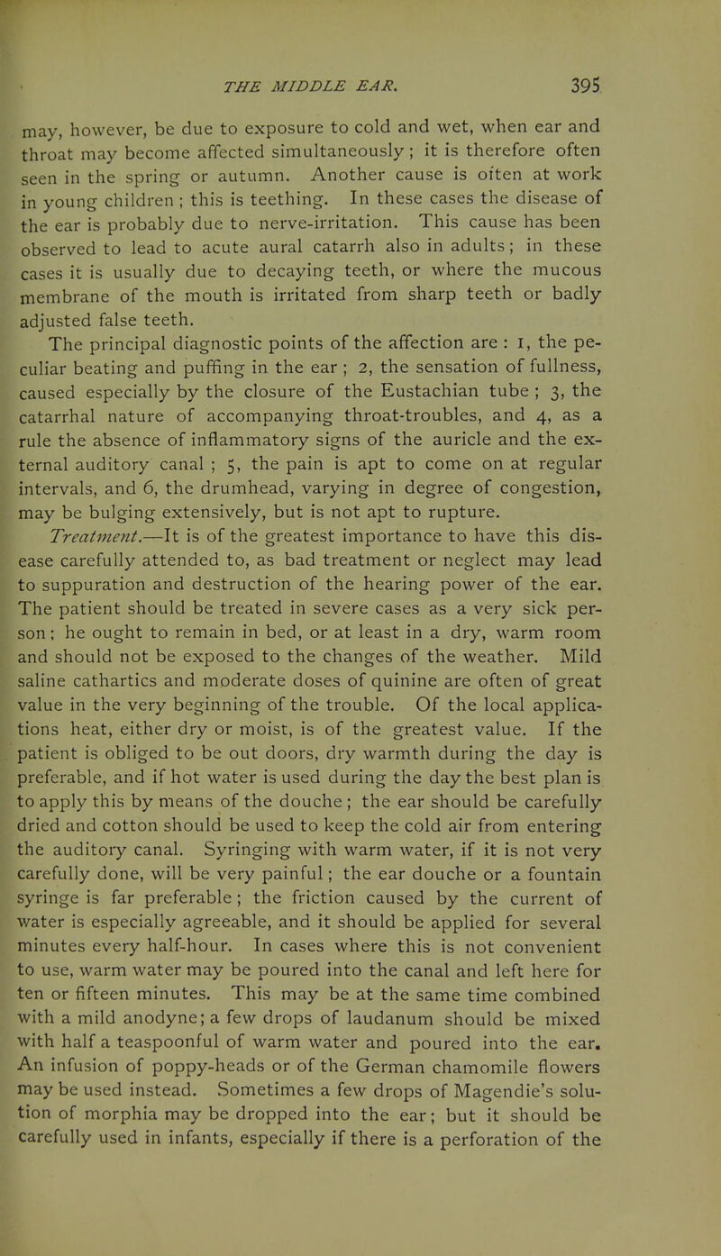 may, however, be due to exposure to cold and wet, when ear and throat may become affected simultaneously; it is therefore often seen in the spring or autumn. Another cause is oi'ten at work in young children ; this is teething. In these cases the disease of the ear is probably due to nerve-irritation. This cause has been observed to lead to acute aural catarrh also in adults; in these cases it is usually due to decaying teeth, or where the mucous membrane of the mouth is irritated from sharp teeth or badly adjusted false teeth. The principal diagnostic points of the affection are : i, the pe- culiar beating and puffing in the ear ; 2, the sensation of fullness, caused especially by the closure of the Eustachian tube ; 3, the catarrhal nature of accompanying throat-troubles, and 4, as a rule the absence of inflammatory signs of the auricle and the ex- ternal auditory canal ; 5, the pain is apt to come on at regular intervals, and 6, the drumhead, varying in degree of congestion, may be bulging extensively, but is not apt to rupture. Treatment.—It is of the greatest importance to have this dis- ease carefully attended to, as bad treatment or neglect may lead to suppuration and destruction of the hearing power of the ear. The patient should be treated in severe cases as a very sick per- son ; he ought to remain in bed, or at least in a dry, warm room and should not be exposed to the changes of the weather. Mild saline cathartics and moderate doses of quinine are often of great value in the very beginning of the trouble. Of the local applica- tions heat, either dry or moist, is of the greatest value. If the patient is obliged to be out doors, dry warmth during the day is preferable, and if hot water is used during the day the best plan is to apply this by means of the douche ; the ear should be carefully dried and cotton should be used to keep the cold air from entering the auditory canal. Syringing with warm water, if it is not very carefully done, will be very painful; the ear douche or a fountain syringe is far preferable; the friction caused by the current of water is especially agreeable, and it should be applied for several minutes every half-hour. In cases where this is not convenient to use, warm water may be poured into the canal and left here for ten or fifteen minutes. This may be at the same time combined with a mild anodyne; a few drops of laudanum should be mixed with half a teaspoonful of warm water and poured into the ear. An infusion of poppy-heads or of the German chamomile flowers may be used instead. Sometimes a few drops of Magendie's solu- tion of morphia may be dropped into the ear; but it should be carefully used in infants, especially if there is a perforation of the