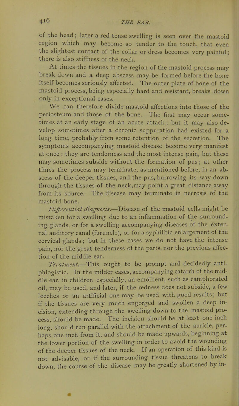 of the head; later a red tense swelling is seen over the mastoid region which may become so tender to the touch, that even the slightest contact of the collar or dress becomes very painful; there is also stiffness of the neck. At times the tissues in the region of the mastoid process may break down and a deep abscess may be formed before the bone itself becomes seriously affected. The outer plate of bone of the mastoid process, being especially hard and resistant, breaks down only in exceptional cases. We can therefore divide mastoid affections into those of the periosteum and those of the bone. The first may occur some- times at an early stage of an acute attack ; but it may also de- velop sometimes after a chronic suppuration had existed for a long time, probably from some retention of the secretion. The symptoms accompanying mastoid disease become very manifest at once ; they are tenderness and the most intense pain, but these may sometimes subside without the formation of pus; at other times the process may terminate, as mentioned before, in an ab- scess of the deeper tissues, and the pus, burrowing its way down through the tissues of the neck,may point a great distance away from its source. The disease may terminate in necrosis of the mastoid bone. Differential diagnosis.—Disease of the mastoid cells might be mistaken for a swelling due to an inflammation of the surround- ing glands, or for a swelling accompanying diseases of the exter- nal auditory canal (furuncle), or for a syphilitic enlargement of the cervical glands; but in these cases we do not have the intense pain, nor the great tenderness of the parts, nor the previous affec- tion of the middle ear. Treatment.—This ought to be prompt and decidedly anti- phlogistic. In the milder cases, accompanying catarrh of the mid- dle ear, in children especially, an emollient, such as camphorated oil, may be used, and later, if the redness does not subside, a few leeches or an artificial one may be used with good results; but if the tissues are very much engorged and swollen a deep in- cision, extending through the swelling down to the mastoid pro- cess, should be made. The incision should be at least one inch long, should run parallel with the attachment of the auricle, per- haps one inch from it, and should be made upwards, beginning at the lower portion of the swelling in order to avoid the wounding of the deeper tissues of the neck. If an operation of this kind is not advisable, or if the surrounding tissue threatens to break down, the course of the disease may be greatly shortened by in-
