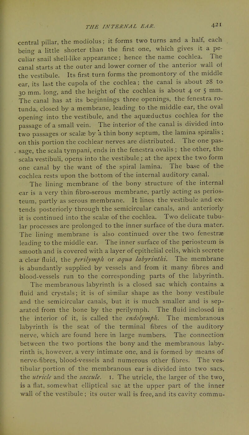 central pillar, the modiolus; it forms two turns and a half, each being a little shorter than the first one, which gives it a pe- culia'r snail shell-like appearance; hence the name cochlea. The canal starts at the outer and lower corner of the anterior wall of the vestibule. Its first turn forms the promontory of the middle ear, its last the cupola of the cochlea; the canal is about 28 to 30 mm. long, and the height of the cochlea is about 4 or 5 mm. The canal has at its beginnings three openings, the fenestra ro- tunda, closed by a membrane, leading to the middle ear, the oval opening into the vestibule, and the aquaeductus cochlea for the passage of a small vein. The interior of the canal is divided into two passages or scalse by *a thin bony septum, the lamina spiralis ; on this portion the cochlear nerves are distributed. The one pas- sage, the scala tympani, ends in the fenestra ovalis ; the other, the scala vestibuli, opens into the vestibule.; at the apex the two form one canal by the want of the spiral lamina. The base of the cochlea rests upon the bottom of the internal auditory canal. The lining membrane of the bony structure of the internal ear is a very thin fibro-serous membrane, partly acting as perios- teum, partly as serous membrane. It lines the vestibule and ex- tends posteriorly through the semicircular canals, and anteriorly it is continued into the scalae of the cochlea. Two delicate tubu- lar processes are prolonged to the inner surface of the dura mater. The lining membrane is also continued over the two fenestrae leading to the middle ear. The inner surface of the periosteum is smooth and is covered with a layer of epithelial cells, which secrete a clear fluid, the perilymph or aqua labyrintJii. The membrane is abundantly supplied by vessels and from it many fibres and blood-vessels run to the corresponding parts of the labyrinth. The membranous labyrinth is a closed sac which contains a fluid and crystals; it is of similar shape as the bony vestibule and the semicircular canals, but it is much smaller and is sep- arated from the bone by the perilymph. The fluid inclosed in the interior of it, is called the endolymph. The membranous labyrinth is the seat of the terminal fibres of the auditory nerve, which are found here in large numbers. The connection between the two portions the bony and the membranous laby- rinth is, however, a very intimate one, and is formed by means of nerve-fibres, blood-vessels and numerous other fibres. The ves- tibular portion of the membranous ear is divided into two sacs, the utricle and the saccule, i. The utricle, the larger of the two is a flat, somewhat elliptical sac at the upper part of the inner wall of the vestibule ; its outer wall is free, and its cavity commu-