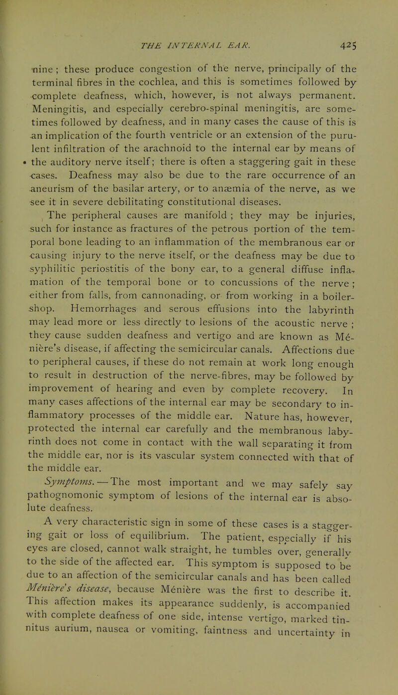 •nine ; these produce congestion of the nerve, principally of the terminal fibres in the cochlea, and this is sometimes followed by- complete deafness, which, however, is not always permanent. Meningitis, and especially cerebro-spinal meningitis, are some- times followed by deafness, and in many cases the cause of this is an implication of the fourth ventricle or an extension of the puru- lent infiltration of the arachnoid to the internal ear by means of • the auditory nerve itself; there is often a staggering gait in these cases. Deafness may also be due to the rare occurrence of an aneurism of the basilar artery, or to anaemia of the nerve, as we see it in severe debilitating constitutional diseases. ^ The peripheral causes are manifold ; they may be injuries, such for instance as fractures of the petrous portion of the tem- poral bone leading to an inflammation of the membranous ear or causing injury to the nerve itself, or the deafness may be due to syphilitic periostitis of the bony ear, to a general diffuse infla- mation of the temporal bone or to concussions of the nerve ; either from falls, from cannonading, or from working in a boiler- shop. Hemorrhages and serous effusions into the labyrinth may lead more or less directly to lesions of the acoustic nerve ; they cause sudden deafness and vertigo and are known as Me- niere's disease, if affecting the semicircular canals. Affections due to peripheral causes, if these do not remain at work long enough to result in destruction of the nerve-fibres, may be followed by improvement of hearing and even by complete recovery. In many cases affections of the internal ear may be secondary to in- flammatory processes of the middle ear. Nature has, however, protected the internal ear carefully and the membranous laby- rinth does not come in contact with the wall separating it from the middle ear, nor is its vascular system connected with that of the middle ear. Symptoms.—The most important and we may safely say pathognomonic symptom of lesions of the internal ear is abso- lute deafness. A very characteristic sign in some of these cases is a stagger- ing gait or loss of equilibrium. The patient, especially if his eyes are closed, cannot walk straight, he tumbles over, generallv to the side of the affected ear. This symptom is supposed to be due to an affection of the semicircular canals and has been called Meniere s disease, because Meniere was the first to describe it. This affection makes its appearance suddenly, is accompanied with complete deafness of one side, intense vertigo, marked tin- nitus aurium, nausea or vomiting, faintness and uncertainty in