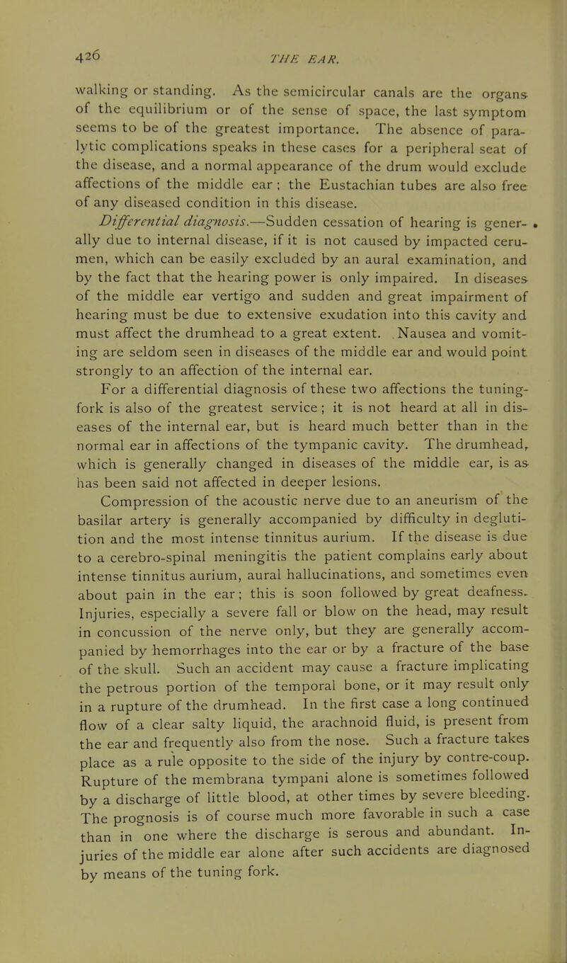 walking or standing. As the semicircular canals are the organs of the equilibrium or of the sense of space, the last symptom seems to be of the greatest importance. The absence of para- lytic complications speaks in these cases for a peripheral seat of the disease, and a normal appearance of the drum would exclude affections of the middle ear ; the Eustachian tubes are also free of any diseased condition in this disease. Differential diagnosis.—Sudden cessation of hearing is gener- • ally due to internal disease, if it is not caused by impacted ceru- men, which can be easily excluded by an aural examination, and by the fact that the hearing power is only impaired. In diseases of the middle ear vertigo and sudden and great impairment of hearing must be due to extensive exudation into this cavity and must affect the drumhead to a great extent. Nausea and vomit- ing are seldom seen in diseases of the middle ear and. would point strongly to an affection of the internal ear. For a differential diagnosis of these two affections the tuning- fork is also of the greatest service ; it is not heard at all in dis- eases of the internal ear, but is heard much better than in the normal ear in affections of the tympanic cavity. The drumhead,, which is generally changed in diseases of the middle ear, is as has been said not affected in deeper lesions. Compression of the acoustic nerve due to an aneurism of the basilar artery is generally accompanied by difficulty in degluti- tion and the most intense tinnitus aurium. If the disease is due to a cerebro-spinal meningitis the patient complains early about intense tinnitus aurium, aural hallucinations, and sometimes even about pain in the ear; this is soon followed by great deafness- Injuries, especially a severe fall or blow on the head, may result in concussion of the nerve only, but they are generally accom- panied by hemorrhages into the ear or by a fracture of the base of the skull. Such an accident may cause a fracture implicating the petrous portion of the temporal bone, or it may result only in a rupture of the drumhead. In the first case a long continued flow of a clear salty liquid, the arachnoid fluid, is present from the ear and frequently also from the nose. Such a fracture takes place as a rule opposite to the side of the injury by contre-coup. Rupture of the membrana tympani alone is sometimes followed by a discharge of little blood, at other times by severe bleeding. The prognosis is of course much more favorable in such a case than in one where the discharge is serous and abundant. In- juries of the middle ear alone after such accidents are diagnosed by means of the tuning fork.