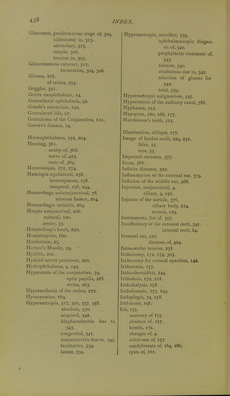 Glaucoma, prodromalous stage of, 309. sclerotomy in, 313. secondary, 315. simple, 30S. tension in, 305. Glaucomatous cataract, 311. excavation, 304, 306. Glioma, 278. of retina, 255. Goggles, 351. Goitre exophthalmic, 14, Gonorrhoeal ophthalmia, 92. Graefe's extraction, 192. Granulated lids, 97. Granuloma of the Conjunctiva, iii. Graves's disease, 14. Hsemophthalmus, 152, 204. Hearing, 361. acuity of, 368. nerve of, 423. tests of, 369. Hemeralopia, 272, 274. Hemiopia equilateral, 238. homonymous, 238. temporal, 238, 294. Hemorrhage subconjunctival, 78. vitreous humor, 204. Hemorrhagic retinitis, 269. Herpes conjunctival, 106. corneal, 120. zoster, 33. Hoeurteloup's leech, 250. Homatropine, 160. Hordeolum, 25, Horner's Muscle, 19. Hyalitis, 201. Hyaloid artery persistent, 201. Hydrophthalmus, 9, 149. Hypersemia of the conjunctiva, 79. optic papilla, 288. retina, 263. Hypersesthesia of the retina, 272. Hyoscyamine, 169. Hypermetropia, 317, 320, 337, 358. absolute, 330. acquired, 342, blepharadenitis due to, 343- congenital, 341, conjunctivitis due to, 343. facultative, 339. latent, 339. Hypermetropia, manifest, 339. ophthalmoscopic diagao. sis of, 340. prophylactic treatment of, 343- relative, 340. strabismus due to, 342. selection of glasses for 342. total, 339. Hypermetropic astigmatism, 545. Hyperostosis of the auditory canal, 388. Hyphtema, 212. Hypopion, 160, 166, 177. Hutchinson's teeth, 125. Illumination, oblique, 177. Image of fundus oculi, 229, 231. false, 55. true, 55. Impacted cerumen, 377. Incus, 388. Infinite distance, 322. Inflammation of the external ear, 379. Inflation of the middle ear, 366. Injection, conjunctival, 4. ciliary, 4, 156. Injuries of the auricle, 376. ciliary body, 214, cornea, 129. Instruments, list of, 357. Insufficiency of the external recti, 341. internal recti, 64. Internal ear, 420. diseases of, 424. Intra-ocular tension, 238. Iridectomy, 172, 174, 303. Iridectomy for corneal opacities, 142. Irideremia, 157. Irido-choroiditis, 244. Iridodesis, 172, 218. Iridodialysis, 158. Iridodonesis, 157, 199. Iridoplegia, 74, 158. Iridotomy, 198. Iris, 155. anatomy of 155. absence of, 157. bombi, 172. changes of, 4. coloboma of, 157. condylomata of, 164, 166. cysts of, 161.