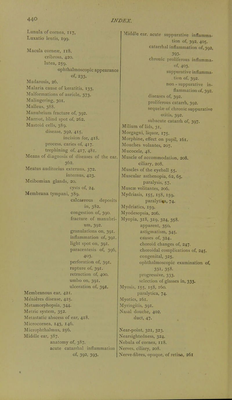 Lunula of cornea, 117, Luxatio lentis, 199. Macula cornece, 118. cribrosa, 420. liitea, 259. ophthalmoscopic appearance of, 233. Madarosis, 26. Malaria cause of keratitis, 133. Malformations of auricle, 373. Malingering, 301. Malleus, 3SS. Manubrium fracture of, 392. Marriot, blind spot of, 262. Mastoid cells, 389. disease, 392, 415. incision for, 418. process, caries of, 417. trephining of, 417, 481. Means of diagnosis of diseases of the ear. 362. Meatus auditorius externus, 372. internus, 423. Meibomian glands, 20. cysts of, 24. Membrana tympani, 389. calcareous deposits in, 382. congestion of, 390. fracture of manubri- um, 392. granulations on, 391. inflammation of, 391. light spot on, 391. paracentesis of, 396, 403- perforation of, 391. rupture of, 391. retraction of, 400. umbo on, 391. ulceration of, 391. Membranous ear, 421. Menieres disease, 425. Metamorphopsia, 344. Metric system, 352. Metastatic abscess of ear, 418. Microcornea, 143, 146. Microphthalmus, 256. Middle ear, 387. anatomy of, 387. acute catarrhal inflammation of. 392, 393. Middle ear. acute .suppurative inflamma- tion of, 392, 405. catarrhal inflammation of, 392, 393. chronic proliferous inflamma- of, 403. suppurative inflamma- tion of, 392. non - suppurative in- flammation of, 392. diseases of, 392. proliferous catarrh, 392. sequela; of chronic suppurative otitis, 392. subacute catarrh of, 397. Milium of lids, 31, Morgagni, liquor, 175. Morphine, effect on pupil, 161. Mouches volantes, 207. Mucocele, 48. Muscle of accommodation, 208. ciliary, 208. Muscles of the eyeball 55. Muscular asthenopia, 62, 65. paralysis, 57. MuscEe volitantes, 206. Mydriasis, 155, 158, 159. paralytica, 74. Mydriatics, 159. Myodesopsia, 206. Myopia, 318, 319, 324, 358. apparent, 350. astigmatism, 345. causes of, 324. choroid changes of, 247. choroidal complications of, 245, congenital, 325. ophthalmoscopic examination of, 331, 358. progressive, 333. selection of glasses in, 333. Myosis, 155, 158, 160. paralytica, 74. Myotics, i6x. Myringitis, 391. Nasal douche, 402. duct, 47. Near-point, 321, 323. Nearsightedness, 324. Nebula of cornea, 118. Nerves, ciliary, 208. Nerve-fibres, ojiaque, of retina, 261