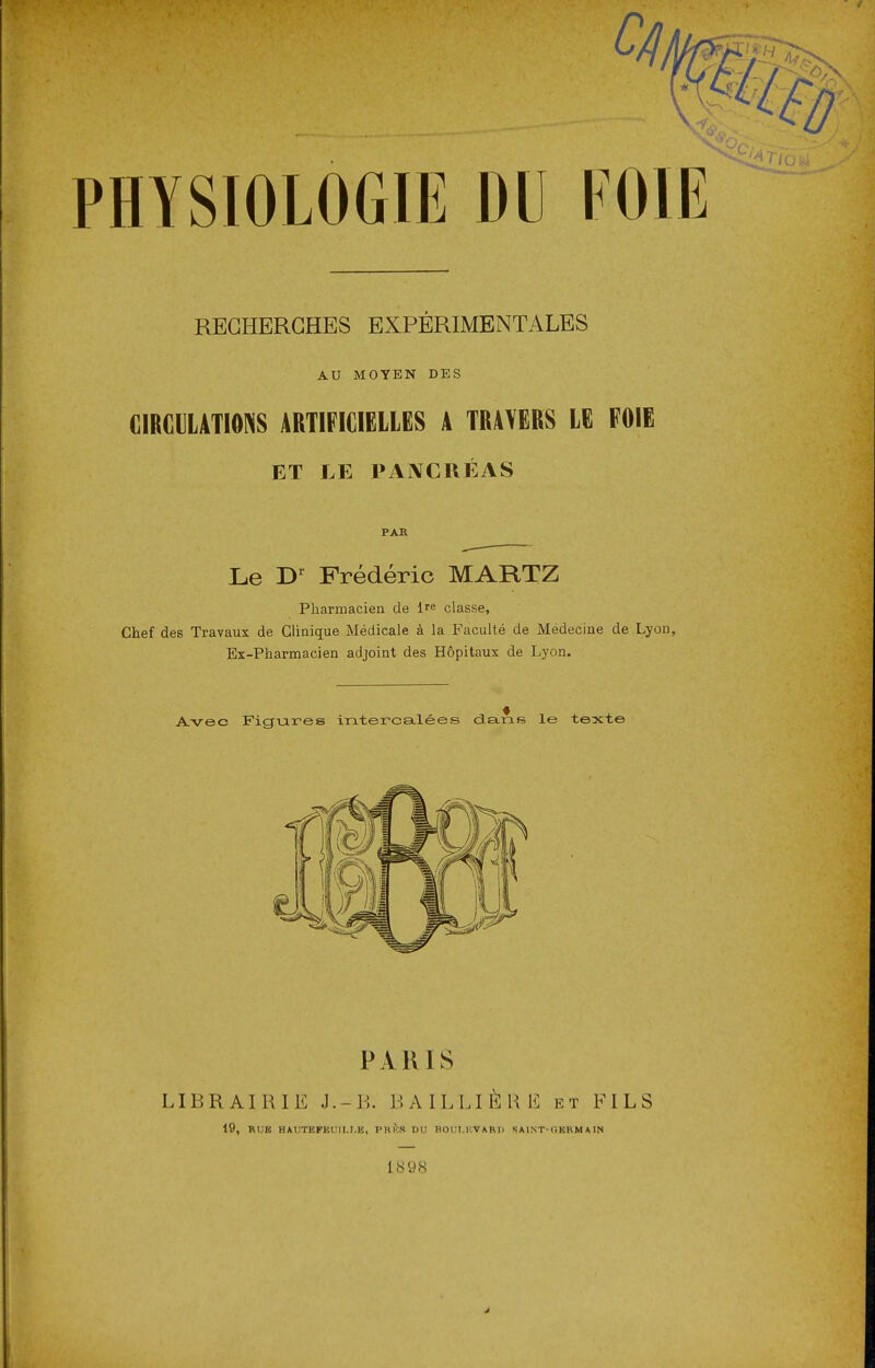 RECHERCHES EXPÉRIMENTALES AU MOYEN DES CIRCULATIONS ARTIFICIELLES A TRAVERS LE FOIE ET LE PANCRÉAS PAR Le Dr Frédéric MARTZ Pharmacien de lre classe, Chef des Travaux de Clinique Médicale à la Faculté de Médecine de Lyon, Ex-Pharmacien adjoint des Hôpitaux de Lyon. Avec Figures intercalées dans le texte PAR JS LIBRAIRIE J.-B. BAILLIÈRE et FILS 19, RUK HAUTEPm:iI.I.B, PHKS DU HOCM-WARIl SAINT-OKRMA1N 1898 J