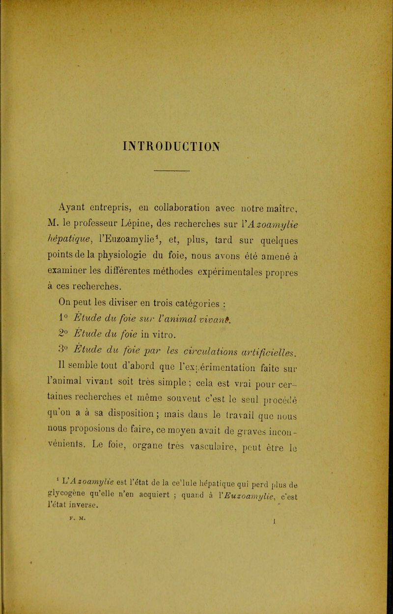 INTRODUCTION Ayant entrepris, en collaboration avec notre maître, M. le professeur Lépine, des recherches sur VAzoamylie hépatique, l'Euzoamylie1, et, plus, tard sur quelques points de la physiologie du foie, nous avons été amené à examiner les différentes méthodes expérimentales propres à ces recherches. On peut les diviser en trois catégories : 1° Etude du foie sur l'animal vivant. 2° Etude du foie in vitro. 3° Etude du foie par les circulations artificielles. Il semble tout d'abord que l'expérimentation faite sur l'animal vivant soit très simple; cela est vrai pour cer- taines recherches et même souvent c'est le seul procédé qu'on a à sa disposition ; mais dans le travail que nous nous proposions de faire, ce moyen avait de graves incon- vénients. Le foie, organe très vasculaire, peut être le 1 UAzoamylie est l'état de la ceMule hépatique qui perd plus de glycogène qu'elle n'en acquiert ; quand à YEuzoamylie, c'est l'état inverse.