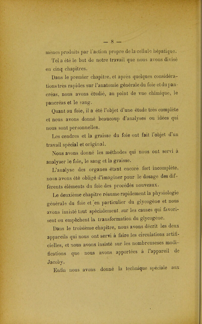 mènes produits par l'action propre de la cellule hépatique. Tel a été le but de notre travail que nous avons divisé en cinq chapitres. Dans le premier chapitre, et après quelques considéra- tions très rapides sur l'anatomie générale du foie et du pan- créas, nous avons étudié, au point de vue chimique, le pancréas et le sang. Quant au foie, il a été l'objet d'une étude très complète et nous avons donné beaucoup d'analyses ou idées qui nous sont personnelles. Les cendres et la graisse du foie ont fait l'objet d'un travail spécial et original. Nous avons donné les méthodes qui nous ont servi à analyser le foie, le sang et la graisse. L'analyse des organes étant encore fort incomplète, nous avons été obligé d'imaginer pour le dosage des dif- férents éléments du foie des procédés nouveaux. Le deuxième chapitre résume rapidement la physiologie générale du foie et en particulier du glycogène et nous avons insisté tout spécialement. sur les causes qui favori- sent ou empêchent la transformation du glycogène. Dans le troisième chapitre, nous avons décrit les deux appareils qui nous ont servi à faire les circulations artifi- cielles, et nous avons insisté sur les nombreuseses modi- fications que nous avons apportées à l'appareil de Jacoby. Enfin nous avons donné la technique spéciale aux