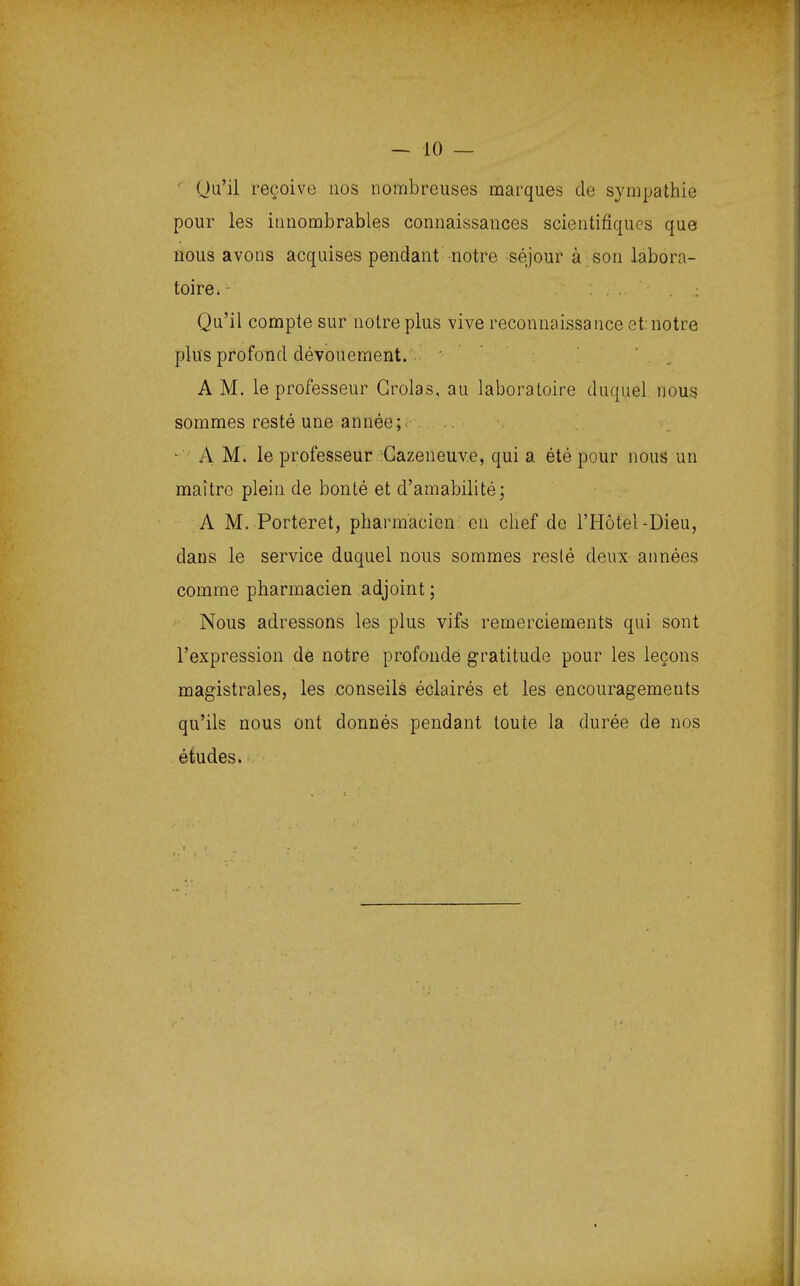 Qu'il reçoive nos nombreuses marques de sympathie pour les innombrables connaissances scientifiques que nous avons acquises pendant notre séjour à son labora- toire. - . ; Qu'il compte sur notre plus vive reconnaissance et: notre plus profond dévouement. A M. le professeur Grolas, au laboratoire duquel nous sommes resté une année;. - A M. le professeur Cazeneuve, qui a été pour nous un maître plein de bonté et d'amabilité; A M. Porteret, pharmacien en chef de l'Hôtel-Dieu, dans le service duquel nous sommes resté deux années comme pharmacien adjoint ; Nous adressons les plus vifs remerciements qui sont l'expression de notre profonde gratitude pour les leçons magistrales, les conseils éclairés et les encouragements qu'ils nous ont donnés pendant toute la durée de nos études.