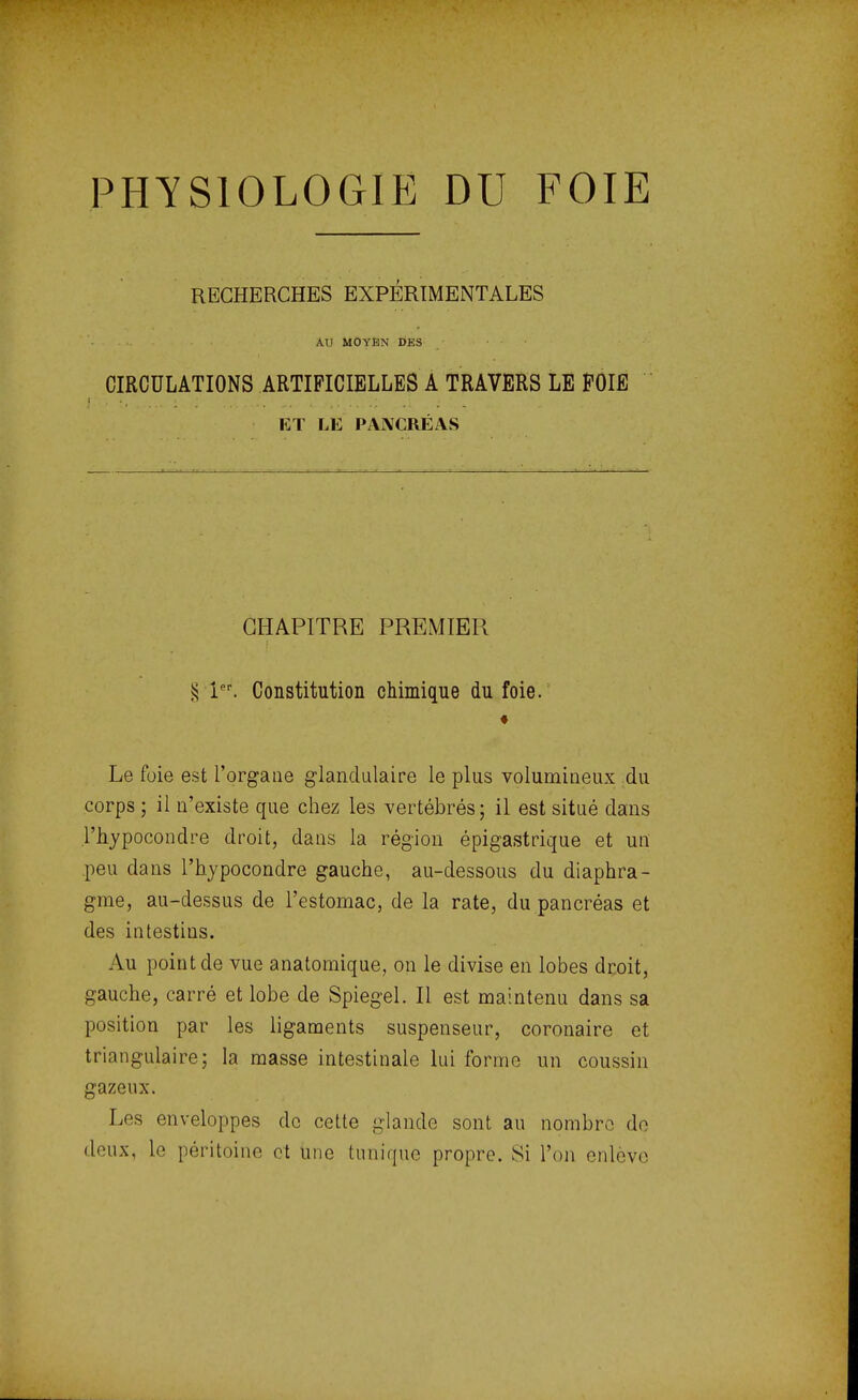 PHYSIOLOGIE DU FOIE RECHERCHES EXPÉRIMENTALES AU MOYEN DES CIRCULATIONS ARTIFICIELLES A TRAVERS LE POIE ET LE PANCRÉAS CHAPITRE PREMIER § lPr. Constitution chimique du foie. « Le foie est l'organe glandulaire le plus volumineux du corps ; il n'existe que chez les vertébrés ; il est situé dans .Phypocondre droit, dans la région épigastrique et un peu dans l'hypocondre gauche, au-dessous du diaphra- gme, au-dessus de l'estomac, de la rate, du pancréas et des intestins. Au point de vue anatomique, on le divise en lobes droit, gauche, carré et lobe de Spiegel. Il est maintenu dans sa position par les ligaments suspenseur, coronaire et triangulaire; la masse intestinale lui forme un coussin gazeux. Les enveloppes de cette glande sont au nombre de doux, le péritoine et une tunique propre. Si l'on enlève