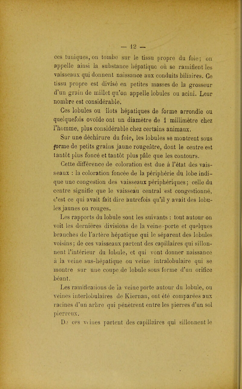 ces tuniques, on tombe sur le tissu propre du foie; on appelle ainsi la substance hépatique où se ramifient les vaisseaux qui donnent naissance aux conduits biliaires. Ce tissu propre est divisé en petites masses de la grosseur d'un grain de millet qu'on appelle lobules ou acini. Leur nombre est considérable. Ces lobules ou îlots hépatiques de forme arrondie ou quelquefois ovoïde ont un diamètre de 1 millimètre chez l'homme, plus considérable chez certains animaux. Sur une déchirure du foie, les lobules se montrent sous forme de petits grains jaune rougeâtre, dont le centre est tantôt plus foncé et tantôt plus pâle que les contours. Cette différence de coloration est due à l'état des vais- seaux : la coloration foncée de la périphérie du lobe indi- que une congestion des vaisseaux périphériques ; celle du centre signifie que le vaisseau central est congestionné, c'est ce qui avait fait dire autrefois qu'il y avait des lobu- les jaunes ou rouges. Les rapports du lobule sont les suivants : tout autour on voit les dernières divisions de la veine-porte et quelques branches de l'artère hépatique qui le séparent des lobules voisins; de ces vaisseaux partent des capillaires qui sillon- nent l'intérieur du lobule, et qui vont donner naissance à la veine sus-hépatique ou veine intralobulaire qui se montre sur une coupe de lobule sous forme d'un orifice béant. Les ramificaiions de ia veine porte autour du lobule, ou veines interlobulaires de Kiernan, ont été comparées aux ratines d'un arbre qui pénètrent entre les pierres d'un sol pierreux. D*) ces vi iues parlent des capillaires qui sillonnent le