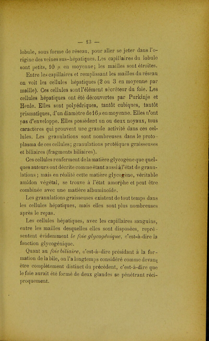 lobule, sous forme de réseau, pour aller se jeter dans l'o- rigine des veines sus-hépatiques. Les capillaires du lobule sont petits, 10 « en moyenne; les mailles sont étroites. Entre les capillaires et remplissant les mailles du réseau on voit les cellules hépatiques (2 ou 3 en moyenne par maille). Ces cellules sont l'élément sécréteur du foie. Les cellules hépatiques ont été découvertes par Purkinje et Henle. Elles sont polyédriques, tantôt cubiques, tantôt prismatiques, d'un diamètre de 16a en moyenne. Elles n'ont pas d'enveloppe. Elles possèdent un ou deux noyaux, tous caractères qui prouvent une grande activité dans ces cel- lules. Les granulations sont nombreuses dans le proto- plasma de ces cellules; granulations protéiques graisseuses et biliaires (fragments biliaires). Ces cellules renferment delà matière glycogène que quel- ques auteurs ont décrite comme étant aussi à l'état de granu- lations ; mais en réalité cette matière glycogène, véritable amidon végétal, se trouve à l'état amorphe et peut être combinée avec une matière albuminoïde. Les granulations graisseuses existent de tout temps dans les cellules hépatiques, mais elles sont plus nombreuses après le repas. Les cellules hépatiques, avec les capillaires sanguins, entre les mailles desquelles elles sont disposées, repré - sentent évidemment le foie glycogénique, c'est-à-dire la fonction glycogénique. Quant au foie biliaire, c'est-à-dire présidant à la for- mation de la bile, on l'a longtemps considéré comme devant être complètement distinct du précédent, c'est-à-dire que le foie aurait été formé de deux glandes se pénétrant réci- proquement.