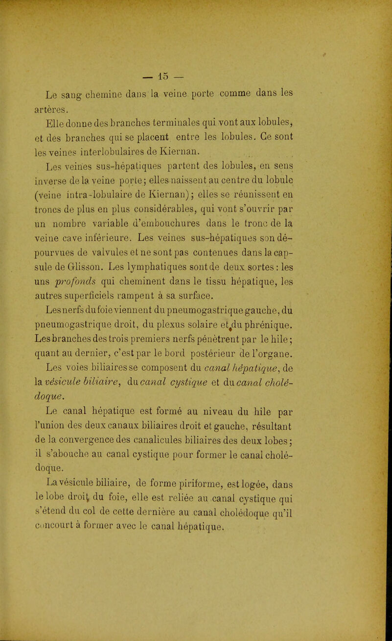 Le sang chemine dans la veine porte comme dans les artères. Elle donne des branches terminales qui vont aux lobules, et des branches qui se placent entre les lobules. Ge sont les veines interlobulaires de Kiernan. Les veines sus-hépatiques partent des lobules, en sens inverse de la veine porte; elles naissent au centre du lobule (Veine intra-lobulaire de Kiernan) ; elles se réunissent en troncs de plus en plus considérables, qui vont s'ouvrir par un nombre variable d'embouchures dans le tronc de la veine cave inférieure. Les veines sus-hépatiques son dé- pourvues de valvules et ne sont pas contenues dans la cap- sule de Glisson. Les lymphatiques sont de deux sortes : les uns profonds qui cheminent dans le tissu hépatique, les autres superficiels rampent à sa surface. Les nerfs du foie viennent du pneumogastrique gauche, du pneumogastrique droit, du plexus solaire et#du phrénique. Les branches des trois premiers nerfs pénètrent par le hile ; quant au dernier, c'est par le bord postérieur de l'organe. Les voies biliaires se composent du canal hépatique, de la vésicule biliaire, du canal cystique et du canal cholé- doque. Le canal hépatique est formé au niveau du hile par l'union des deux canaux biliaires droit et gauche, résultant de la convergence des canalicules biliaires des deux lobes; il s'abouche au canal cystique pour former le canal cholé- doque. La vésicule biliaire, de forme piriforme, est logée, dans le lobe droit du foie, elle est reliée au canal cystique qui s'étend du col de cette dernière au canal cholédoque qu'il concourt à former avec le canal hépatique.