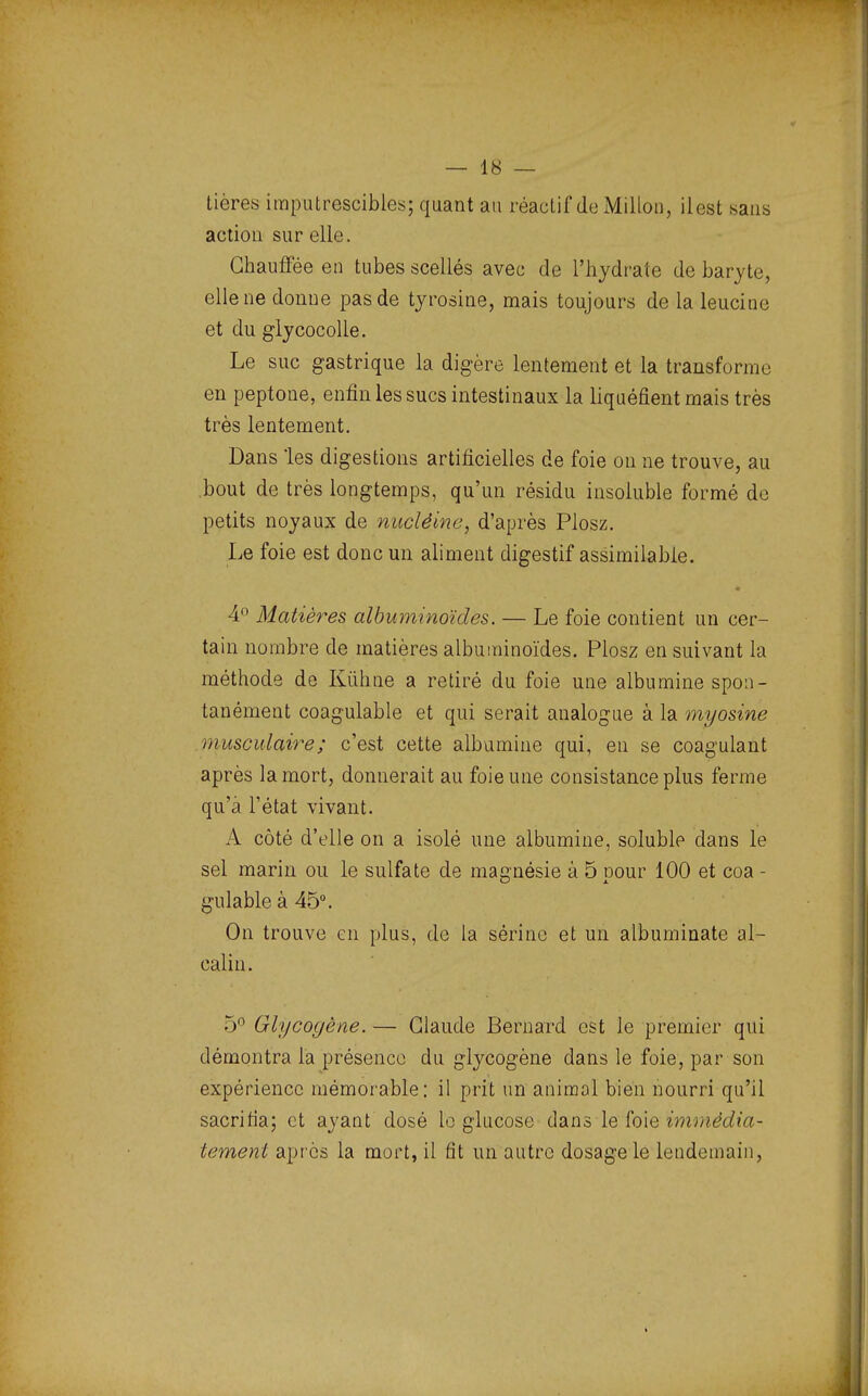 tières imputrescibles; quant au réactif do Millon, ilest sans action sur elle. Chauffée en tubes scellés avec de l'hydrate de baryte, elle ne donne pas de tyrosine, mais toujours de la leucine et du glycocolle. Le suc gastrique la digère lentement et la transforme en peptone, enfin les sucs intestinaux la liquéfient mais très très lentement. Dans les digestions artificielles de foie ou ne trouve, au bout de très longtemps, qu'un résidu insoluble formé de petits noyaux de nucléine, d'après Plosz. Le foie est donc un aliment digestif assimilable. 4° Matières albuminoïdes. — Le foie contient un cer- tain nombre de matières albuminoïdes. Plosz en suivant la méthode de Kùhne a retiré du foie une albumine spon- tanément coagulable et qui serait analogue à la myosine musculaire ; c'est cette albumine qui, en se coagulant après la mort, donnerait au foie une consistance plus ferme qu'à l'état vivant. A côté d'elle on a isolé une albumine, soluble dans le sel marin ou le sulfate de magnésie à 5 pour 100 et coa - gulable à 45°. On trouve en plus, de la sérine et un albuminate al- calin. 5° Glycogène. — Claude Bernard est le premier qui démontra la présence du glycogène dans le foie, par son expérience mémorable: il prit un animal bien nourri qu'il sacrifia; et ayant dosé le glucose dans le foie immédia- tement après la mort, il fit un autre dosage le lendemain,