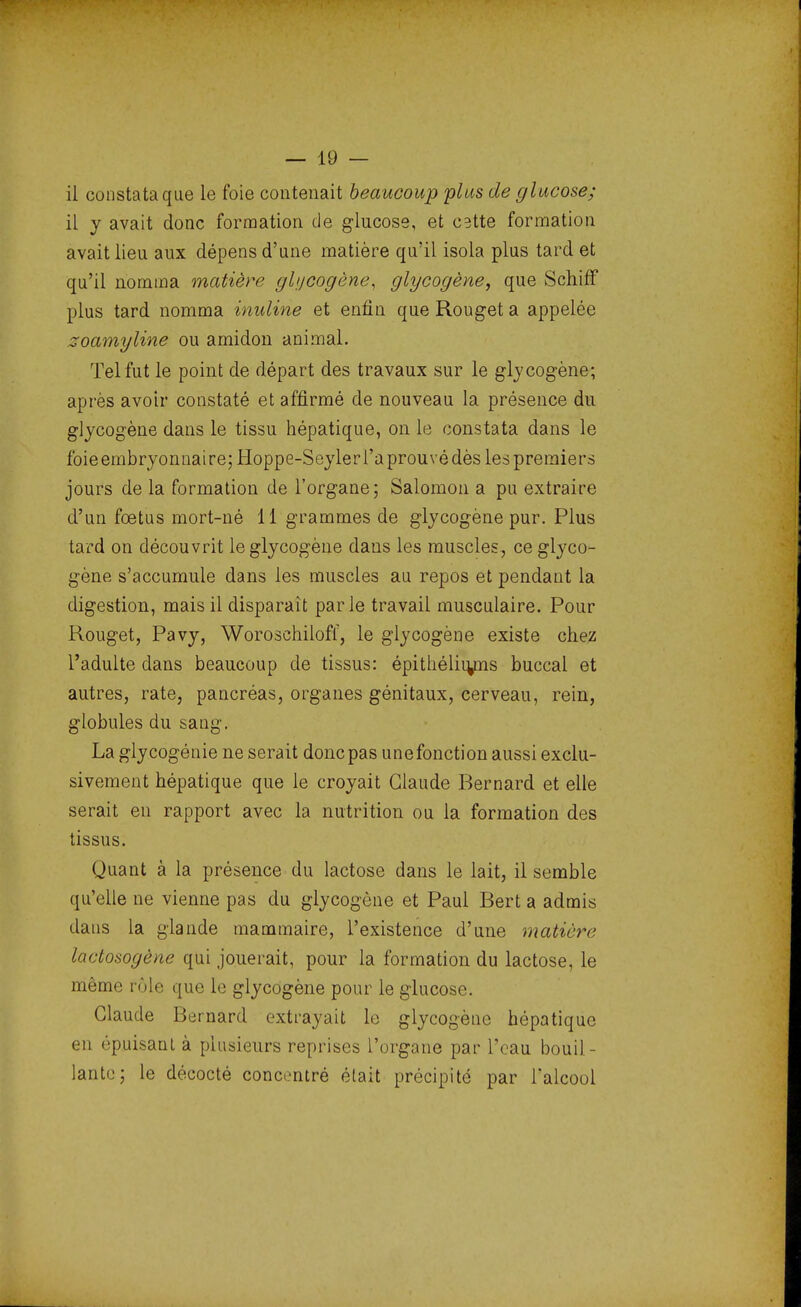 — 10 — il constata que le foie contenait beaucoup plus de glucose; il y avait donc formation de glucose, et cstte formation avait lieu aux dépens d'une matière qu'il isola plus tard et qu'il nomma matière glycogène, glycogène, que Schiff plus tard nomma inuline et enfin que Rouget a appelée zoamyline ou amidon animal. Tel fut le point de départ des travaux sur le glycogène; après avoir constaté et affirmé de nouveau la présence du glycogène dans le tissu hépatique, on le constata dans le foie embryonnaire; Hoppe-Seyler l'a prouvé dès les premiers jours de la formation de l'organe; Salomon a pu extraire d'un fœtus mort-né 11 grammes de glycogène pur. Plus tard on découvrit le glycogène dans les muscles, ce glyco- gène s'accumule dans les muscles au repos et pendant la digestion, mais il disparaît parle travail musculaire. Pour Rouget, Pavy, Woroschilofl, le glycogène existe chez l'adulte dans beaucoup de tissus: épithéliu/ns buccal et autres, rate, pancréas, organes génitaux, cerveau, rein, globules du sang. La glycogénie ne serait donc pas unefonction aussi exclu- sivement hépatique que le croyait Claude Rernard et elle serait en rapport avec la nutrition ou la formation des tissus. Quant à la présence du lactose dans le lait, il semble qu'elle ne vienne pas du glycogène et Paul Bert a admis dans la glande mammaire, l'existence d'une matière lactosogène qui jouerait, pour la formation du lactose, le même rôle que le glycogène pour le glucose. Claude Bernard extrayait le glycogène hépatique en «''puisant à plusieurs reprises l'organe par l'eau bouil - lante; le décocté concentré était précipité par l'alcool