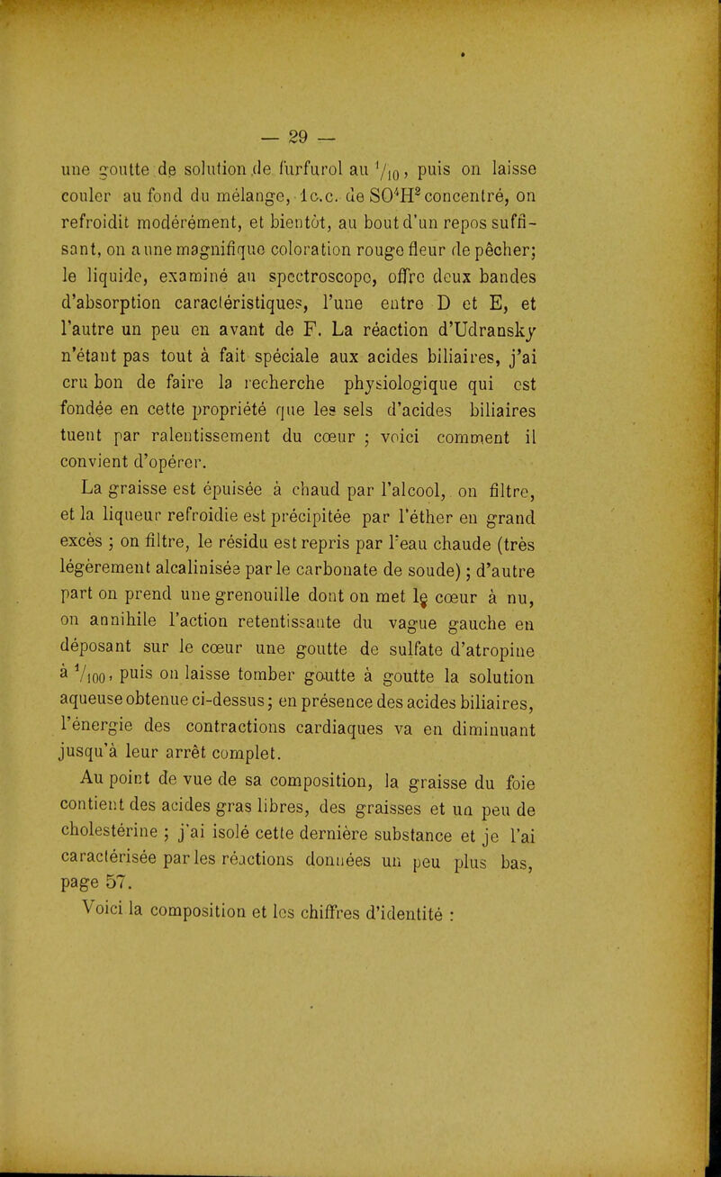 une goutte de solution .de furfurol au 1/io > Pu^s 011 laisse couler au fond du mélange, lc.c. de S04H2concentré, on refroidit modérément, et bientôt, au bout d'un repos suffi- sant, on aune magnifique coloration rouge fleur dépêcher; le liquide, examiné au spcctroscopo, offre deux bandes d'absorption caractéristiques, l'une entre D et E, et l'autre un peu en avant de F. La réaction d'Udransky n'étant pas tout à fait spéciale aux acides biliaires, j'ai cru bon de faire la recherche physiologique qui est fondée en cette propriété que les sels d'acides biliaires tuent par ralentissement du cœur ; voici comment il convient d'opérer. La graisse est épuisée à chaud par l'alcool, on filtre, et la liqueur refroidie est précipitée par l'éther en grand excès ; on filtre, le résidu est repris par l:eau chaude (très légèrement alcalinisée parle carbonate de soude) ; d'autre part on prend une grenouille dont on met le, cœur à nu, on annihile l'action retentissante du vague gauche en déposant sur le cœur une goutte de sulfate d'atropine à Vioo» Puis 011 laisse tomber goutte à goutte la solution aqueuse obtenue ci-dessus ; en présence des acides biliaires, l'énergie des contractions cardiaques va en diminuant jusqu'à leur arrêt complet. Au point de vue de sa composition, la graisse du foie contient des acides gras libres, des graisses et un peu de cholestérine ; j'ai isolé cette dernière substance et je l'ai caractérisée parles réactions données un peu plus bas, page 57. Voici la composition et les chiffres d'identité :