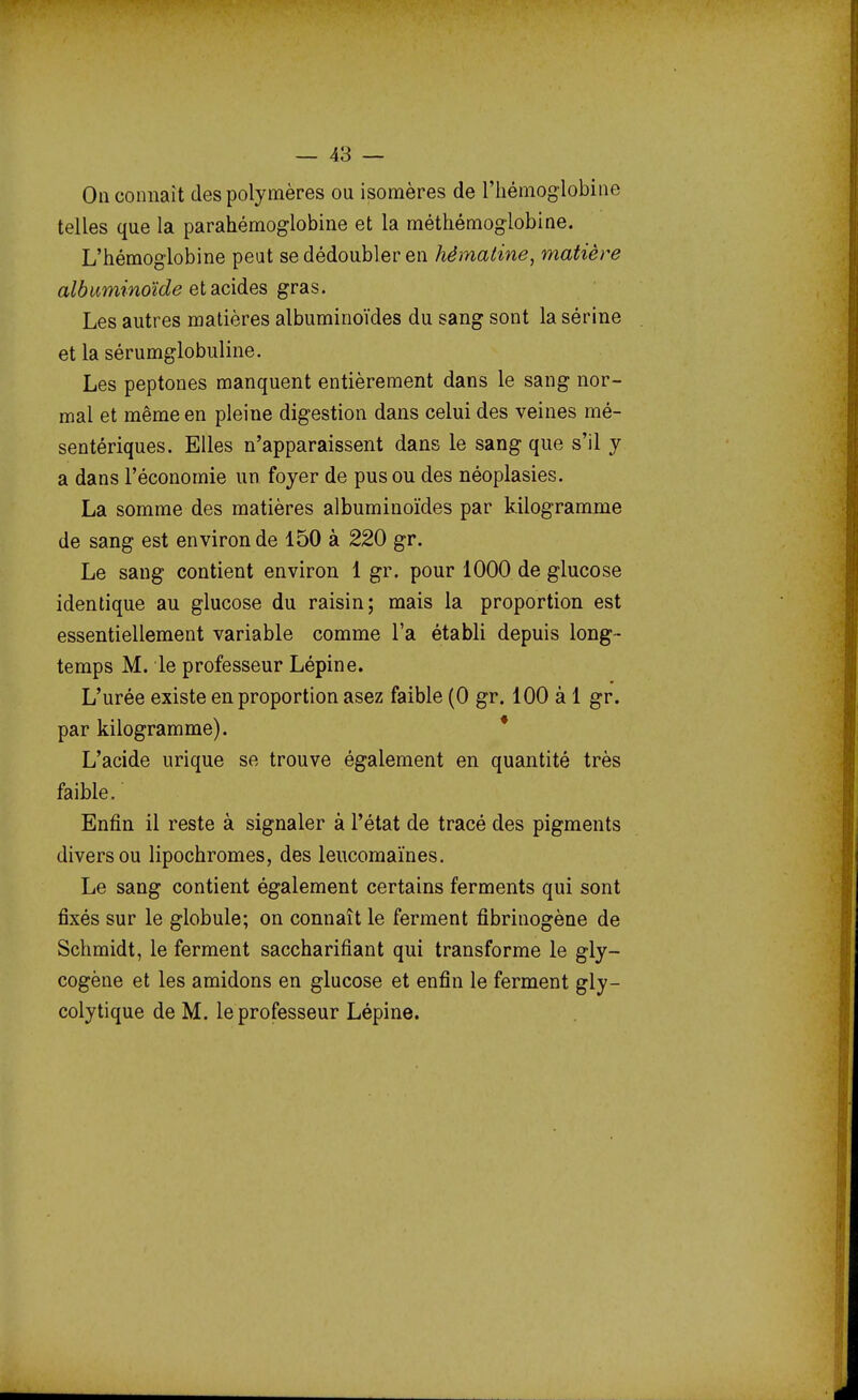 Oa connaît des polymères ou isomères de l'hémoglobine telles que la parahémoglobine et la méthémoglobine. L'hémoglobine peut se dédoubler en hémaline, matière albuminoïde et acides gras. Les autres matières albuminoïdes du sang sont la sérine et la sérumglobuline. Les peptones manquent entièrement dans le sang nor- mal et même en pleine digestion dans celui des veines mé- sentériques. Elles n'apparaissent dans le sang que s'il y a dans l'économie un foyer de pus ou des néoplasies. La somme des matières albuminoïdes par kilogramme de sang est environ de 150 à 220 gr. Le sang contient environ 1 gr. pour 1000 de glucose identique au glucose du raisin; mais la proportion est essentiellement variable comme l'a établi depuis long- temps M. le professeur Lépine. L'urée existe en proportion asez faible (0 gr. 100 à 1 gr. par kilogramme). L'acide urique se trouve également en quantité très faible. Enfin il reste à signaler à l'état de tracé des pigments divers ou lipochromes, des leucomaïnes. Le sang contient également certains ferments qui sont fixés sur le globule; on connaît le ferment fibrinogène de Schmidt, le ferment saccharifiant qui transforme le gly- cogène et les amidons en glucose et enfin le ferment gly- colytique de M. le professeur Lépine.