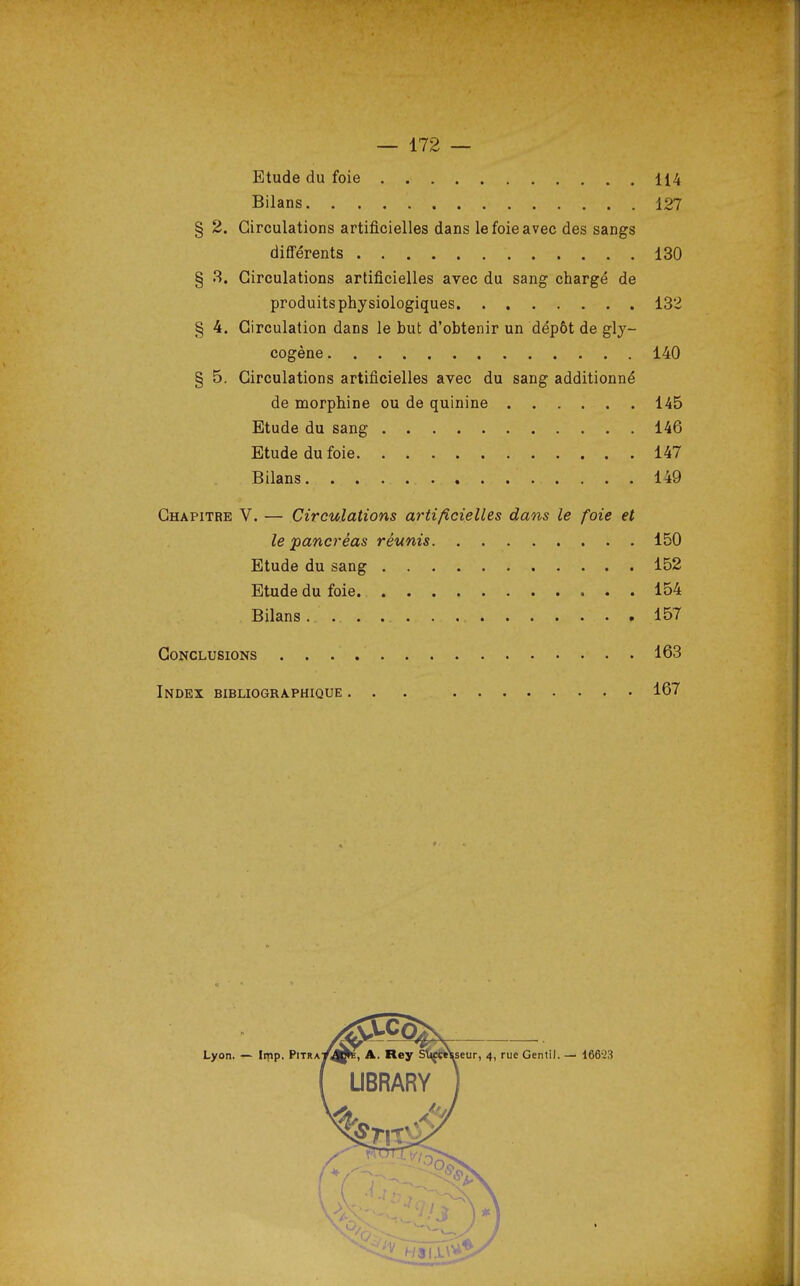 Etude du foie 114 Bilans. . . . 127 § 2. Circulations artificielles dans le foie avec des sangs différents 130 § 3. Circulations artificielles avec du sang chargé de produits physiologiques 132 § 4. Circulation dans le but d'obtenir un dépôt de gly- cogène 140 § 5. Circulations artificielles avec du sang additionné de morphine ou de quinine 145 Etude du sang 146 Etude du foie 147 Bilans 149 Chapitre V. — Circulations artificielles dans le foie et le pancréas réunis 150 Etude du sang 152 Etude du foie 154 Bilans. ... 157 Conclusions 163 Index bibliographique ... 167