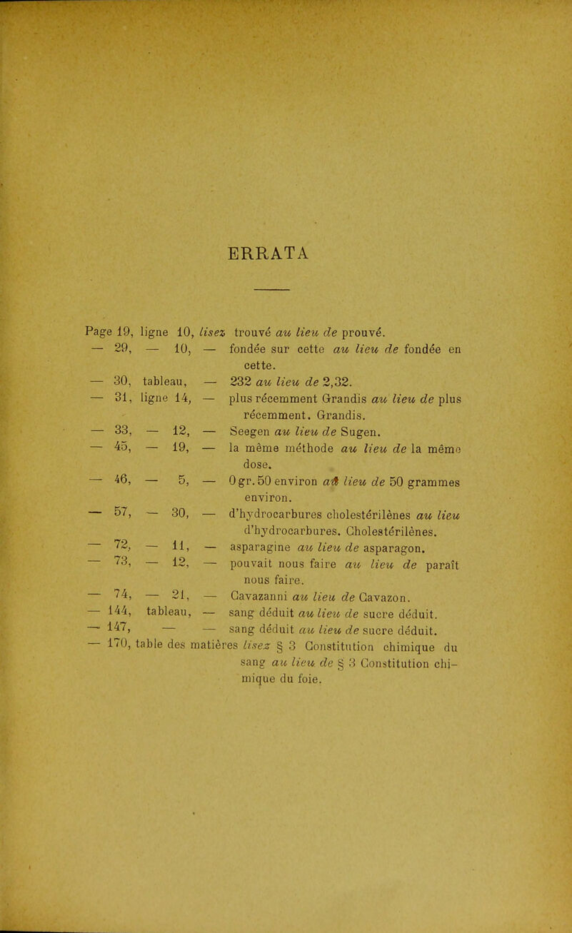 ERRATA Page 19, ligne 10, lisez, trouvé au lieu de prouvé. — 29, - io, - fondée sur cette au lieu de fondée en cette. — 30, tableau, — 232 au lieu de 2,32. - 31, ligne 14, — plus récemment Grandis au lieu de plus récemment. Grandis. — 33, - 12, - Seegen au lieu de Sugen. - 45, - 19, - la même méthode au lieu de la mémo dose. - 46, - 5, — Ogr.50 environ aû lieu de 50 grammes environ. - 57, — 30, — d'hydrocarbures cholestérilènes au lieu d'hydrocarbures. Cholestérilènes. - 72, - 11, - asparagine au lieu de asparagon. - 73, - 12, - pouvait nous faire lieu de paraît nous faire. - 74, 91 Cavazanni au lieu de Gavazon. — 144, tableau, — sang déduit au lieu de sucre déduit. — 147, sang déduit au lieu de sucre déduit. — 170, table des matières lisez § 3 Constitution chimique du sang au lieu, de § 3 Constitution chi- mique du foie.