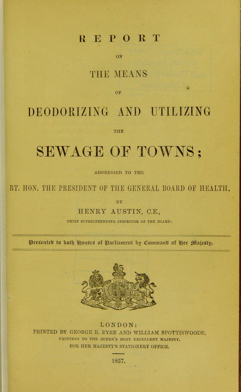 REPORT ON THE MEANS OF DEODORIZING AND UTILIZING THE SEWAGE OE TOWNS; ADDRESSED TO THE RT. HON. THE PRESIDENT OF THE GENERAL BOARD OF HEALTH, BY HENRY AUSTIN, C.E., CHIEF SUPERINTENDING INSPECTOR OP THE BOARD. ^roScutrtf to fcotf) f&ouSrjS of $arltam«tt in Command of $?cr ^lajcsty. LONDON: PRINTED BY GEORGE E. EYRE AND WILLIAM SPOTTISWOODE, PRINTERS TO THE queen's most excellent majesty. FOR HER MAJESTY'S STATIONERY OFFICE. 1857.
