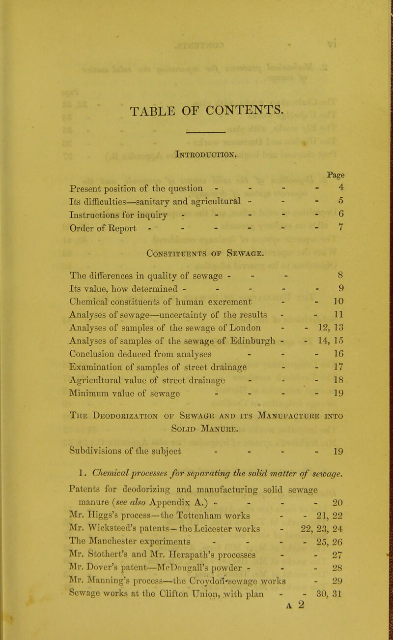 TABLE OF CONTENTS. Introduction. Page Present position of the question - - - -4 Its difficulties—sanitary and agricultural •• - -5 Instructions for inquiry - - - - - 6 Order of Eeport - - - - 7 Constituents of Sewage. The differences in quality of sewage - 8 Its value, how determined ----- 9 Chemical constituents of human excrement - - 10 Analyses of sewage—uncertainty of the results - - 11 Analyses of samples of the sewage of London - - 12, 13 Analyses of samples of the sewage of Edinburgh - - 14, 15 Conclusion deduced from analyses - - - 16 Examination of samples of street drainage - - 17 Agricultural value of street drainage - - 18 Minimum value of sewage - - - 19 The Deodorization op Sewage and its Manufacture into Solid Manure. Subdivisions of the subject - - - 19 1. Chemical processes for separating the solid matter of sewage. Patents for deodorizing and manufacturing solid sewage manure {see also Appendix A.) ~ - - 20 Mr. Higgs's process—the Tottenham works - - 21, 22 Mr. Wickstced's patents—the Leicester works - 22, 23, 24 The Manchester experiments - - - 25, 26 Mr. Stothert's and Mr. Herapath's processes - 27 Mr. Dover's patent—MoDougall's powder - - - 28 Mr. Manning's process—the Croydoil'sewagc works - 29 Sewage works at the Clifton Union, with plan - - 30, 31 A 2