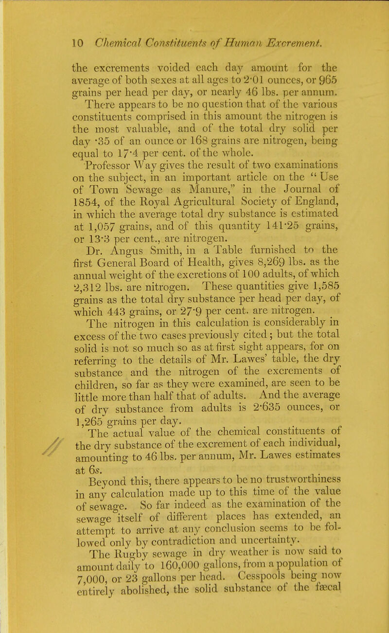 the excrements voided each day amount for the average of both sexes at all ages to 2-01 ounces, or 965 grains per head per day, or nearly 46 lbs. per annum. There appears to be no question that of the various constituents comprised in this amount the nitrogen is the most valuable, and of the total dry solid per day '35 of an ounce or 168 grains are nitrogen, being equal to 17*4 per cent, of the whole. Professor Way gives the result of two examinations on the subject, in an important article on the Use of Town Sewage as Manure, in the Journal of 1854, of the Royal Agricultural Society of England, in which the average total dry substance is estimated at 1,057 grains, and of this quantity 141-25 grains, or 13*3 per cent., are nitrogen. Dr. Angus Smith, in a Table furnished to the first General Board of Health, gives 8,269 lbs. as the annual weight of the excretions of 100 adults, of which 2,312 lbs. are nitrogen. These quantities give 1,585 grains as the total dry substance per head per day, of which 443 grains, or 27'9 per cent, are nitrogen. The nitrogen in this calculation is considerably in excess of the two cases previously cited; but the total solid is not so much so as at first sight appears, for on referring to the details of Mr. Lawes' table, the dry substance and the nitrogen of the excrements of children, so far as they were examined, are seen to be little more than half that of adults. And the average of dry substance from adults is 2'635 ounces, or 1,265 grains per day. The actual value of the chemical constituents of the dry substance of the excrement of each individual, amounting to 46 lbs. per annum, Mr. Lawes estimates at 6s. Beyond this, there appears to be no trustworthiness in any calculation made up to this time of the value of sewage. So far indeed as the examination of the sewage itself of different places has extended, an attempt to arrive at any conclusion seems to be fol- lowed only by contradiction and uncertainty. The Rugby sewage in dry weather is now said to amount daily to 160,000 gal ions, from a population of 7,000, or 23 gallons per head. Cesspools being now entirely abolished, the solid substance of the fecal