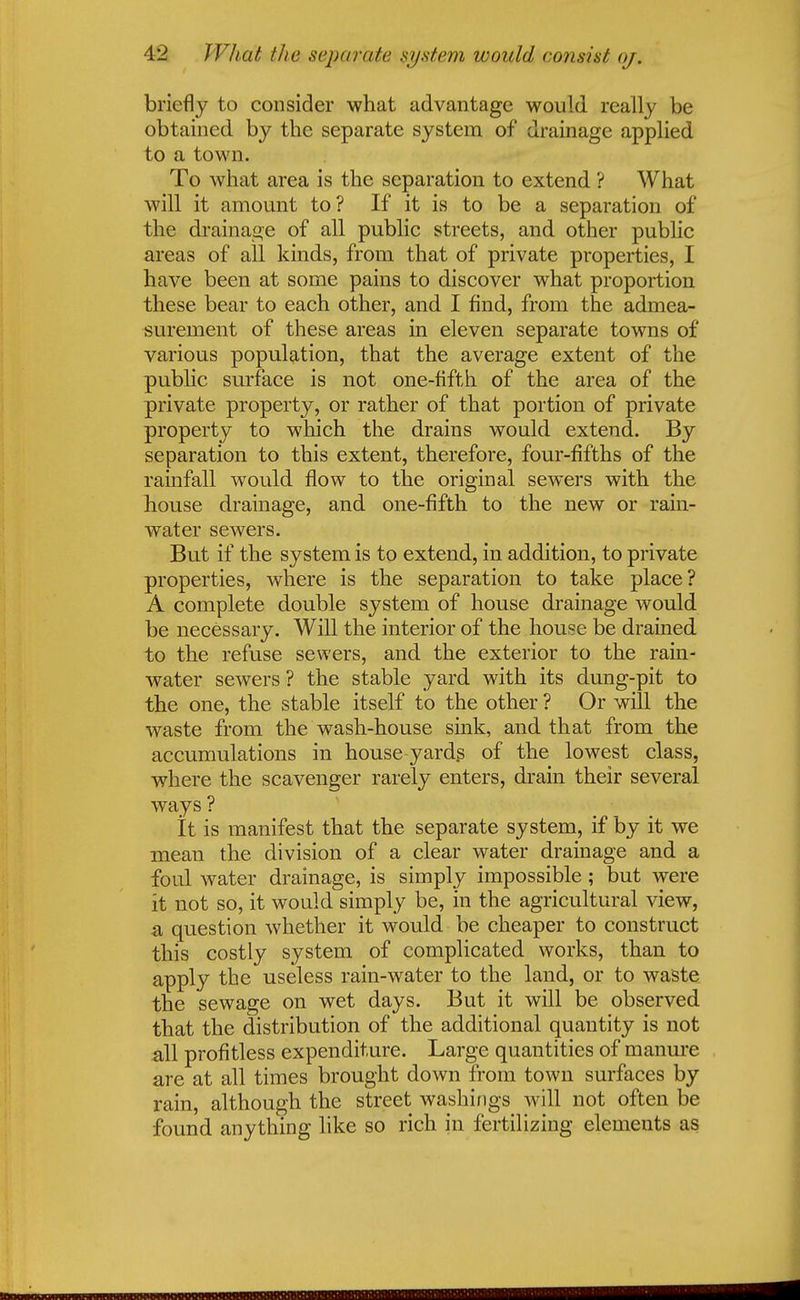 ■i'2 What the. separate system would consist oj. briefly to consider what advantage would really be obtained by the separate system of drainage applied to a town. To what area is the separation to extend ? What will it amount to? If it is to be a separation of the drainage of all public streets, and other public areas of all kinds, from that of private properties, I have been at some pains to discover what proportion these bear to each other, and I find, from the admea- surement of these areas in eleven separate towns of various population, that the average extent of the public surface is not one-fifth of the area of the private property, or rather of that portion of private property to which the drains would extend. By separation to this extent, therefore, four-fifths of the rainfall would flow to the original sewers with the house drainage, and one-fifth to the new or rain- water sewers. But if the system is to extend, in addition, to private properties, where is the separation to take place? A complete double system of house drainage would be necessary. Will the interior of the house be drained to the refuse sewers, and the exterior to the rain- water sewers ? the stable yard with its dung-pit to the one, the stable itself to the other ? Or will the waste from the wash-house sink, and that from the accumulations in house-yards of the lowest class, where the scavenger rarely enters, drain their several ways ? It is manifest that the separate system, if by it we mean the division of a clear water drainage and a foul water drainage, is simply impossible; but were it not so, it would simply be, in the agricultural view, a question whether it would be cheaper to construct this costly system of complicated works, than to apply the useless rain-water to the land, or to waste the sewage on wet days. But it will be observed that the distribution of the additional quantity is not all profitless expenditure. Large quantities of manure are at all times brought down from town surfaces by rain, although the street washings will not often be found anything like so rich in fertilizing elements as