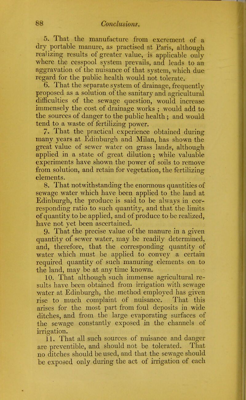5. That the manufacture from excrement of a dry portable manure, as practised at Paris, although realizing results of greater value, is applicable only where the cesspool system prevails, and leads to an aggravation of the nuisance of that system, which due regard for the public health would not tolerate. 6. That the separate system of drainage, frequently proposed as a solution of the sanitary and agricultural difficulties of the sewage question, would increase immensely the cost of drainage works ; would add to the sources of danger to the public health; and would tend to a waste of fertilizing power. 7. That the practical experience obtained during many years at Edinburgh and Milan, has shown the great value of sewer water on grass lands, although applied in a state of great dilution; while valuable experiments have shown the power of soils to remove from solution, and retain for vegetation, the fertilizing elements. 8. That notwithstanding the enormous quantities of sewage water which have been applied to the land at Edinburgh, the produce is said to be always in cor- responding ratio to such quantity, and that the limits of quantity to be applied, and of produce to be realized, have not yet been ascertained. 9. That the precise value of the manure in a given quantity of sewer water, may be readily determined, and, therefore, that the corresponding quantity of water which must be applied to convey a certain required quantity of such manuring elements on to the land, may be at any time known. 10. That although such immense agricultural re- sults have been obtained from irrigation with sewage water at Edinburgh, the method employed has given rise to much complaint of nuisance. That this arises for the most part from foul deposits in wide ditches, and from the large evaporating surfaces of the sewage constantly exposed in the channels of irrigation. 11. That all such sources of nuisance and danger are preventible, and should not be tolerated. That no ditches should be used, and that the sewage should be exposed only during the act of irrigation of each