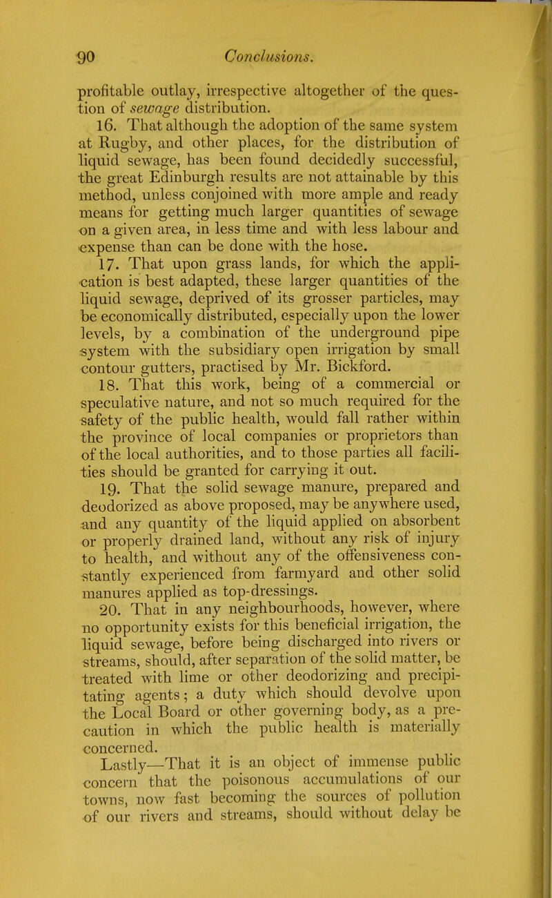 profitable outlay, irrespective altogether of the ques- tion of sewage distribution. 16. That although the adoption of the same system at Rugby, and other places, for the distribution of liquid sewage, has been found decidedly successful, the great Edinburgh results are not attainable by this method, unless conjoined with more ample and ready means for getting much larger quantities of sewage on a given area, in less time and with less labour and expense than can be done with the hose. 17. That upon grass lands, for which the appli- cation is best adapted, these larger quantities of the liquid sewage, deprived of its grosser particles, may be economically distributed, especially upon the lower levels, by a combination of the underground pipe system with the subsidiary open irrigation by small contour gutters, practised by Mr. Bickford. 18. That this work, being of a commercial or speculative nature, and not so much required for the safety of the public health, would fall rather within the province of local companies or proprietors than of the local authorities, and to those parties all facili- ties should be granted for carrying it out. 19. That the solid sewage manure, prepared and deodorized as above proposed, may be anywhere used, and any quantity of the liquid applied on absorbent or properly drained land, without any risk of injury to health, and without any of the offensiveness con- stantly experienced from farmyard and other solid manures applied as top-dressings. 20. That in any neighbourhoods, however, where no opportunity exists for this beneficial irrigation, the liquid sewage, before being discharged into rivers or streams, should, after separation of the solid matter, be treated with lime or other deodorizing and precipi- tating agents; a duty which should devolve upon the Local Board or other governing body, as a pre- caution in which the public health is materially concerned. Lastly—That it is an object of immense public concern that the poisonous accumulations of our towns, now fast becoming the sources of pollution of our rivers and streams, should without delay be