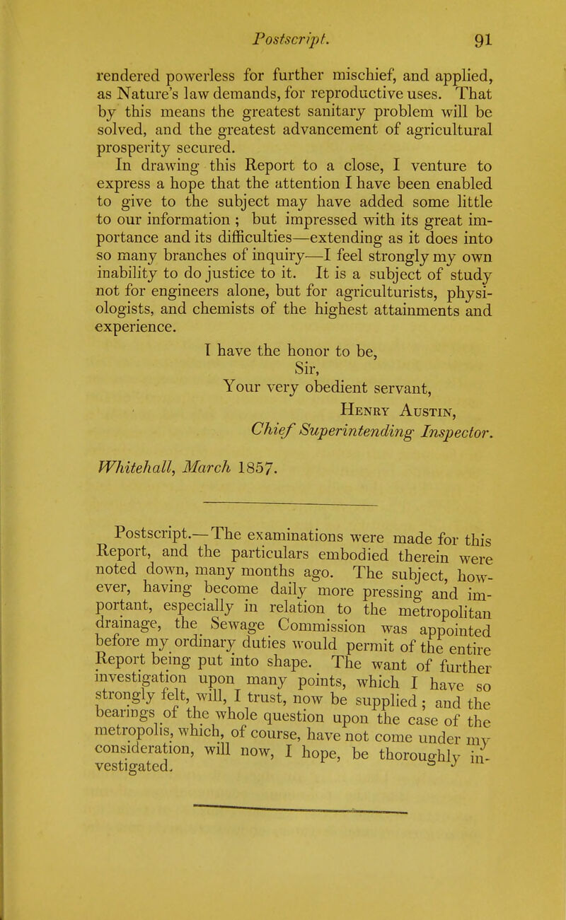 rendered powerless for further mischief, and applied, as Nature's law demands, for reproductive uses. That by this means the greatest sanitary problem will be solved, and the greatest advancement of agricultural prosperity secured. In drawing this Report to a close, I venture to express a hope that the attention I have been enabled to give to the subject may have added some little to our information ; but impressed with its great im- portance and its difficulties—extending as it does into so many branches of inquiry—I feel strongly my own inability to do justice to it. It is a subject of study not for engineers alone, but for agriculturists, physi- ologists, and chemists of the highest attainments and experience. I have the honor to be, Sir, Your very obedient servant, Henry Austin, Chief Superintending Inspector. Whitehall, March 1857. Postscript.—The examinations were made for this Report, and the particulars embodied therein were noted down, many months ago. The subject, how- ever, having become daily more pressing and im- portant, especially in relation to the metropolitan drainage, the Sewage Commission was appointed before my ordinary duties would permit of the entire Report being put into shape. The want of further investigation upon many points, which I have so strongly felt, will I trust, now be supplied; and the bearings of the whole question upon the case of the metropolis, which, of course, have not come under mv consideration, will now, I hope, be thoroughly in-