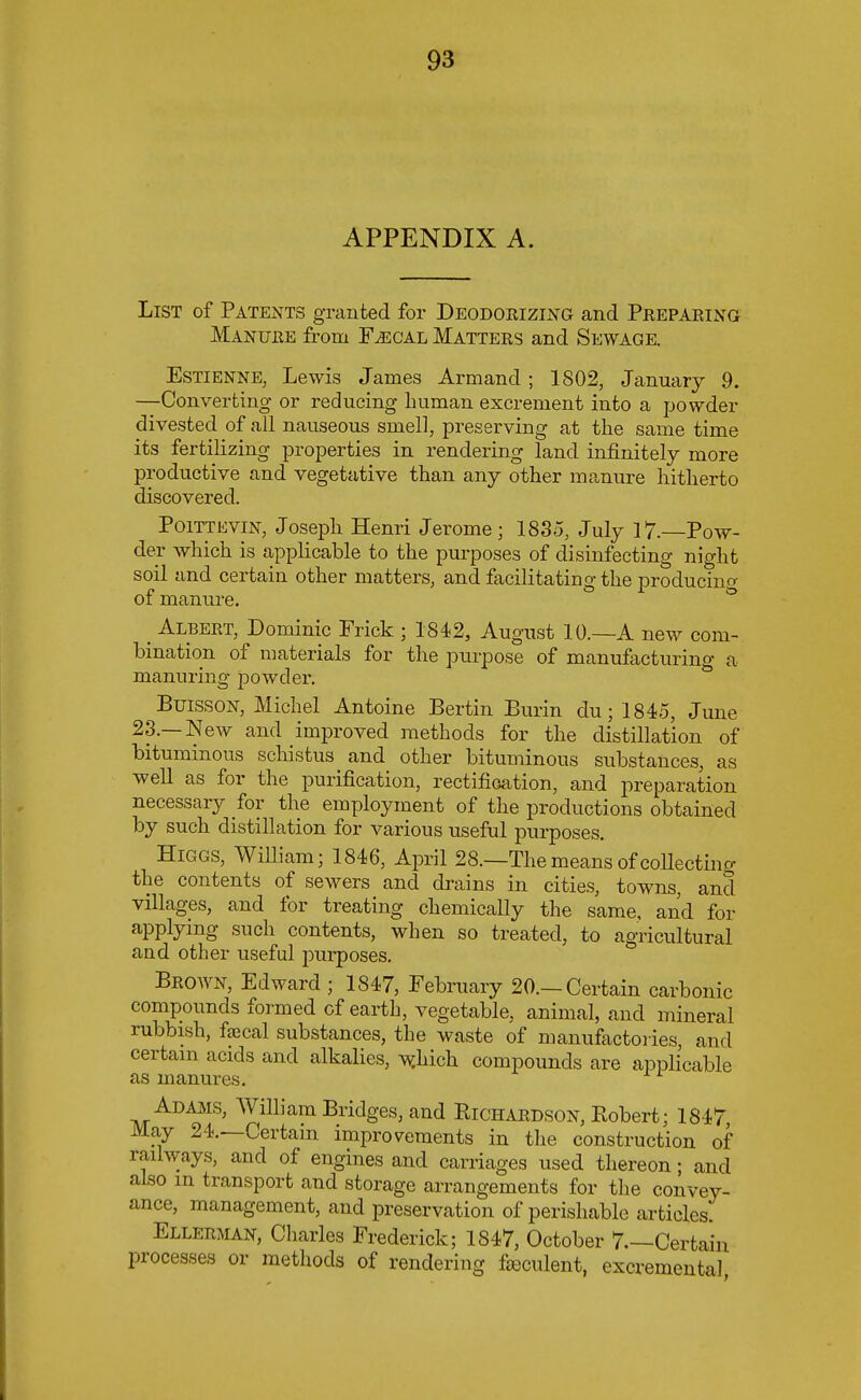 APPENDIX A. List of Patents granted for Deodorizing and Preparing Manure from Fjscal Matters and Sewage. Estienne, Lewis James Armand ; 1802, January 9. —Converting or reducing human excrement into a powder divested of all nauseous smell, preserving at the same time its fertilizing properties in rendering land infinitely more productive and vegetative than any other manure hitherto discovered. Poittevin, Joseph Henri Jerome; 1835, July 17. Pow- der which is applicable to the purposes of disinfecting night soil and certain other matters, and facilitating the producing of manure. _ Albert, Dominic Frick ; 1842, August 10.—A new com- bination of materials for the purpose of manufacturing a manuring powder. Buisson, Michel Antoine Bertin Burin du; 1845, June 23.—New and improved methods for the distillation of bituminous schistus and other bituminous substances, as well as for the purification, rectification, and preparation necessary for the employment of the productions obtained by such distillation for various useful purposes. Higgs, William; 1846, April 28.—The means of collecting the contents of sewers and drains in cities, towns, and villages, and for treating chemically the same, and for applying such contents, when so treated, to agricultural and other useful purposes. Brown, Edward ; 1847, February 20.—Certain carbonic compounds formed of earth, vegetable, animal, and mineral rubbish, faecal substances, the waste of manufactories and certain acids and alkalies, which compounds are applicable as manures. Adams, William Bridges, and Richardson, Robert; 1847 May 24.—Certain improvements in the construction of railways, and of engines and carriages used thereon; and also m transport and storage arrangements for the convey- ance, management, and preservation of perishable articles; Ellerman, Charles Frederick; 1847, October 7.—Certain processes or methods of rendering feculent, excremental