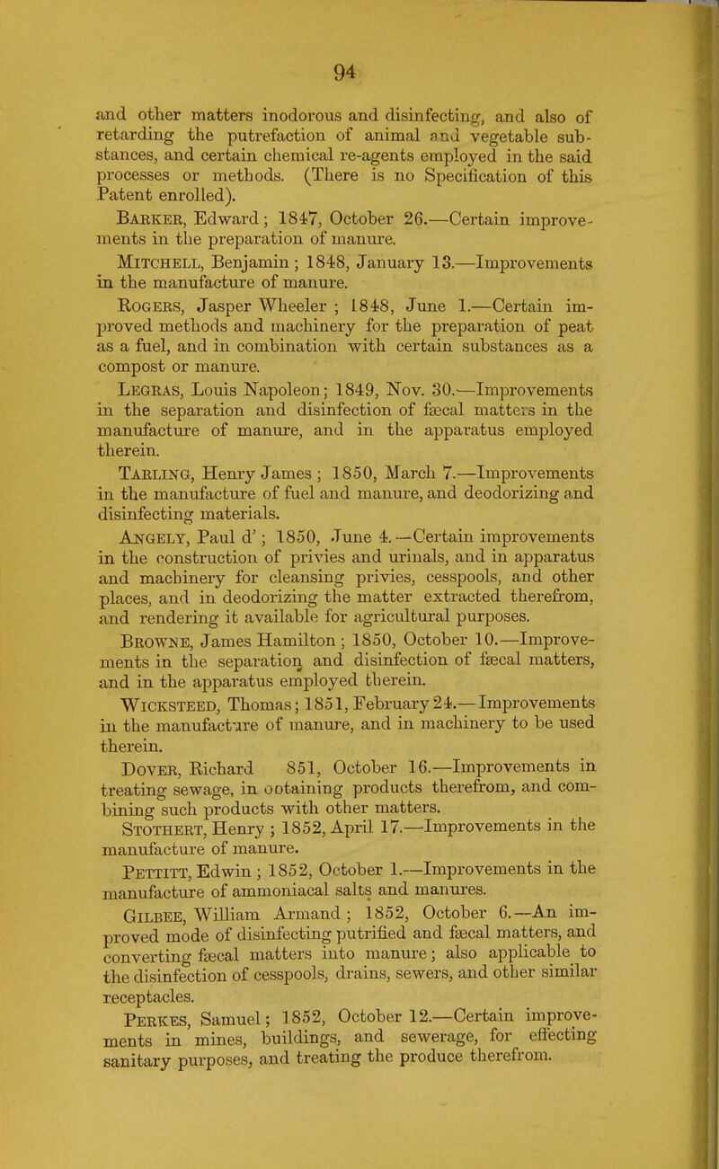 and other matters inodorous and disinfecting, and also of retarding the putrefaction of animal nnd vegetable sub- stances, and certain chemical re-agents employed in the said processes or methods. (There is no Specification of this Patent enrolled). Barker, Edward; 1847, October 26.—Certain improve- ments in the preparation of manure. Mitchell, Benjamin; 1848, January 13.—Improvements in the manufacture of manure. Rogers, Jasper Wheeler ; 1848, June 1.—Certain im- proved methods and machinery for the preparation of peat as a fuel, and in combination with certain substances as a compost or manure. Legras, Louis Napoleon; 1849, Nov. 30.'—Improvements in the separation and disinfection of fecal matters in the manufacture of manure, and in the apparatus employed therein. Tarling, Henry James ; 1850, March 7.—Improvements in the manufacture of fuel and manure, and deodorizing and disinfecting materials. Angely, Paul d'; 1850, June 4.-—Certain improvements in the construction of privies and urinals, and in apparatus and machinery for cleansing privies, cesspools, and other places, and in deodorizing the matter extracted therefrom, and rendering it available for agricultural purposes. Browne, James Hamilton ; 1850, October 10.—Improve- ments in the separation and disinfection of fecal matters, and in the apparatus employed therein. Wicksteed, Thomas; 1851, February24.—Improvements in the manufacture of manure, and in machinery to be used therein. Dover, Richard 851, October 16.—Improvements in treating sewage, in ootaining products therefrom, and com- bining such products with other matters. Stothert, Henry ; 1852, April 17.—Improvements in the manufacture of manure. Pettitt, Edwin ; 1852, October 1.—Improvements in the manufacture of ammoniacal salts and manures. Gilbee, William Arm and ; 1852, October 6.—-An im- proved mode of disinfecting putrified and fecal matters, and converting fecal matters into manure; also applicable^ to the disinfection of cesspools, drains, sewers, and other similar receptacles. PERKES, Samuel; 1852, October 12.—Certain improve- ments in mines, buildings, and sewerage, for effecting sanitary purposes, and treating the produce therefrom.