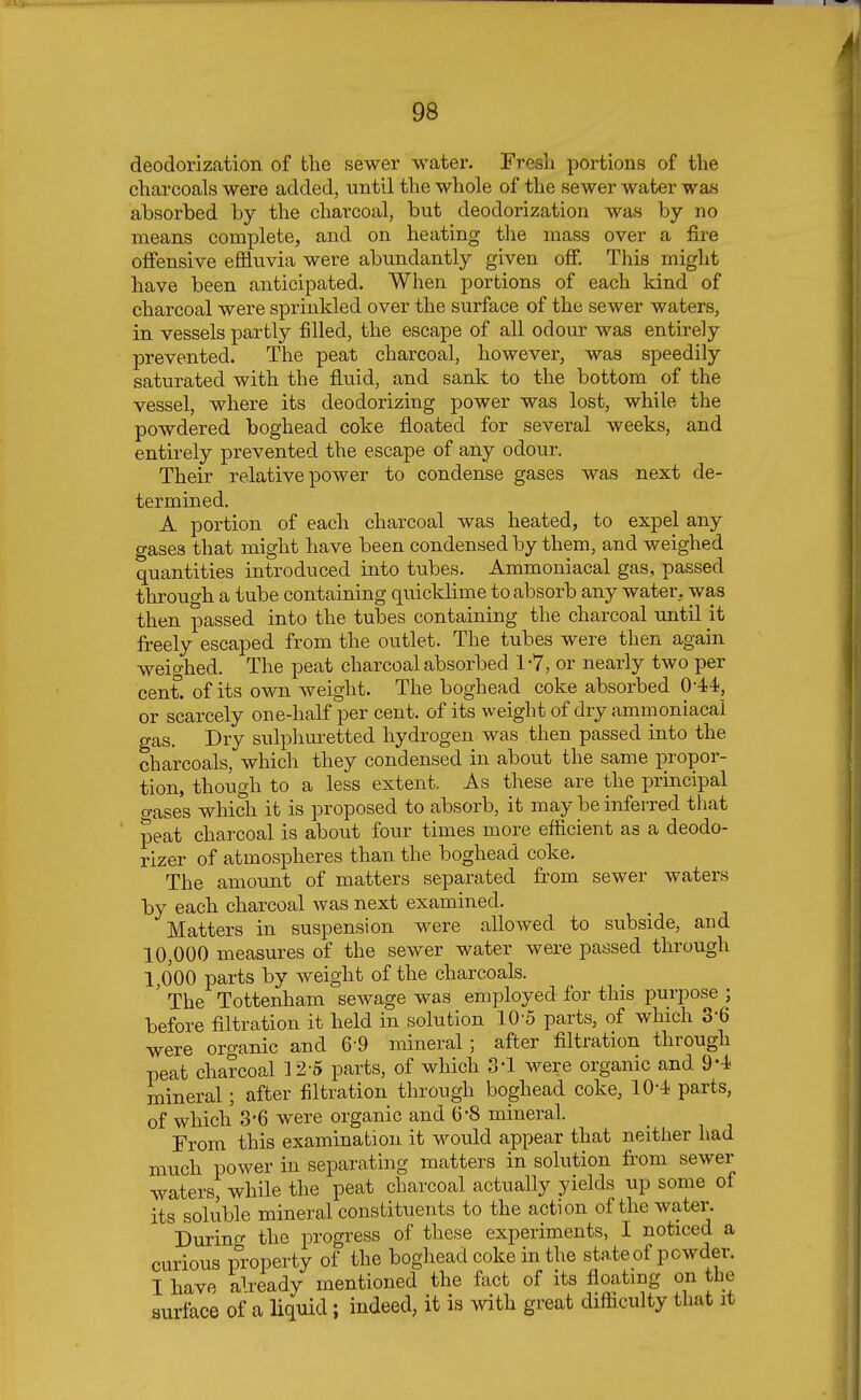 deodorization of the sewer water. Fresh portions of the charcoals were added, until the whole of the sewer water was absorbed by the charcoal, but deodorization was by no means complete, and on heating the mass over a fire offensive effluvia were abundantly given off. This might have been anticipated. When portions of each kind of charcoal were sprinkled over the surface of the sewer waters, in vessels partly filled, the escape of all odour was entirely prevented. The peat charcoal, however, was speedily saturated with the fluid, and sank to the bottom of the vessel, where its deodorizing power was lost, while the powdered boghead coke floated for several weeks, and entirely prevented the escape of any odour. Their relative power to condense gases was next de- termined. A portion of each charcoal was heated, to expel any gases that might have been condensed by them, and weighed quantities introduced into tubes. Ammoniacal gas, passed through a tube containing quicklime to absorb any water, was then passed into the tubes containing the charcoal until it freely escaped from the outlet. The tubes were then again weighed. The peat charcoal absorbed 1-7, or nearly two per cent, of its own weight. The boghead coke absorbed 044, or scarcely one-half per cent, of its weight of dry ammoniacal gas. Dry sulphuretted hydrogen was then passed into the charcoals, which they condensed in about the same propor- tion, though to a less extent. As these are the principal o-ases which it is proposed to absorb, it may be inferred that peat charcoal is about four times more efficient as a deodo- rizer of atmospheres than the boghead coke. The amount of matters separated from sewer waters by each charcoal was next examined. Matters in suspension were allowed to subside, and 10,000 measures of the sewer water were passed through 1,000 parts by weight of the charcoals. ' The Tottenham sewage was employed for this purpose ; before filtration it held in solution 10-5 parts, of which 36 were organic and 69 mineral; after filtration through peat charcoal 12-5 parts, of which 3-1 were organic and 94 mineral; after filtration through boghead coke, 104 parts, of which 3'6 were organic and 6-8 mineral. From this examination it would appear that neither had much power in separating matters in solution from sewer waters, while the peat charcoal actually yields up some of its soluble mineral constituents to the action of the water. During the progress of these experiments, I noticed a curious property of the boghead coke in the state of powder. I have ab-eady mentioned the fact of its floating on the surface of a liquid ; indeed, it is with great difficulty that it