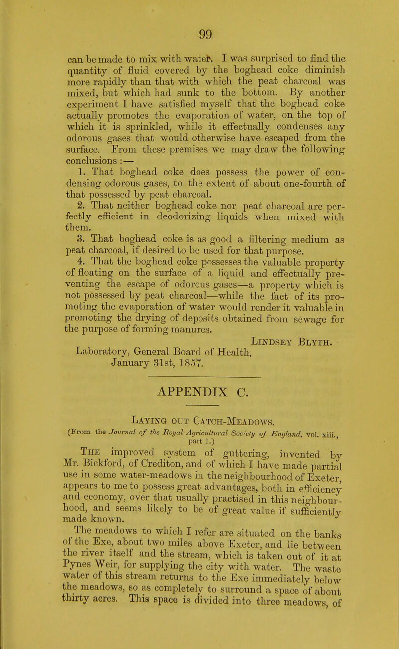 can be made to mix with watet*. I was surprised to find the quantity of fluid covered by the boghead coke diminish more rapidly than that with which the peat charcoal was mixed, but which had sunk to the bottom. By another experiment I have satisfied myself that the boghead coke actually promotes the evaporation of water, on the top of which it is sprinkled, while it effectually condenses any odorous gases that would otherwise have escaped from the surface. From these premises we may draw the following conclusions :— 1. That boghead coke does possess the power of con- densing odorous gases, to the extent of about one-fourth of that possessed by peat charcoal. 2. That neither boghead coke nor peat charcoal are per- fectly efficient in deodorizing liquids when mixed with them. 3. That boghead coke is as good a filtering medium as peat charcoal, if desired to be used for that purpose. 4. That the boghead coke possesses the valuable property of floating on the surface of a liquid and effectually pre- venting the escape of odorous gases—a property which is not possessed by peat charcoal—while the fact of its pro- moting the evaporation of water would render it valuable in promoting the drying of deposits obtained from sewage for the purpose of forming manures. LlNDSEY BLYTH. Laboratory, General Board of Health, January 31st, 1857. APPENDIX C. Laying out Catch-Meadows. (From the Journal of the Boyal Agricultural Society oj England, vol. xiii part ].) The improved system of guttering, invented by Mr. Bickford, of Crediton, and of which I have made partial use in some water-meadows in the neighbourhood of Exeter appears to me to possess great advantages, both in efficiency and economy, over that usually practised in this neighbour- hood, and seems likely to be of great value if sufficiently made known. The meadows to which I refer are situated on the banks of the Exe, about two miles above Exeter, and lie between the river itself and the stream, which is taken out of it at Pynes Weir, for supplying the city with water. The waste water of this stream returns to the Exe immediately below the meadows, so as completely to surround a space of about thirty acres. This space is divided into three meadows of