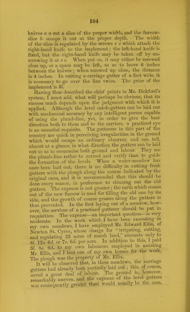 knives a a cut a slice of the proper width, and the furrow- slice b scoops it out at the proper depth. The width of the slice is regulated by the screws c c which attach the right-hand knife to the implement; the left-hand knife is fixed, but the right-hand knife may be taken off by un- screwing it at c c. When put on, it may either be screwed close up, or a space may be left, so as to leave 6 inches between the knives ; when screwed up close, the distance is 4 inches. In cutting a carriage gutter of a foot wide, it is necessary to go over the line twice. The price of the implement is SI. Having thus described the chief points in Mr. Bickford's system, I must add, what will perhaps be obvious, that its success much depends upon the judgment with which it is applied. Although the level catch-gutters can be laid out with mechanical accuracy by any intelligent person capable of using the plumb-line, yet, in order to give the best direction both to them and to the carriers, a practised eye is an essential requisite. The gutterers in this part of the country are quick in perceiving irregularities in the ground which would escape an ordinary observer, and can tell, almost at a glance, in what direction the gutters can be laid out so as to economise both ground and labour. They use the plumb-line rather to correct and verify than to guide the formation , of the levels. When a water-meadow has once been laid out, there is no difficulty in cutting fresh gutters with the plough along the course indicated by the original ones, and it is recommended that this should be done every season, in preference to cleaning out the old gutters The expense is not greater ; the earth which comes tut of the new furrow is used for filling the old one by its side and the growth of coarse grasses along the gutters is thus prevented. In the first laying out of a meadow, how- ever, the services of a practised gutterer should be put m requisition. The expense—an important question—is very moderate. In the work which I have been executing m my own meadows, I have employed Mr. Edward Ellis, of Newton St. Cyres, whose charge for irrigating, cutting, and regulating 23 acres of marsh land, amounts only to 8/- 12s° 6d. or 7s. 6d. per acre. In addition to this, I paid Si 8s' 6d. to my own labourers employed in assisting Mr. Ellis, and I lent one of my own horses for the work. The plough was the property of Mr. Ellis. It will be observed that, in these meadows, the carriage gutters had already been partially laid out ; tins, of course, saved a great deal of labour. The ground is, however, remarkably uneven, and the expense of the lev, gutters was consequently greater than would usually be the case.