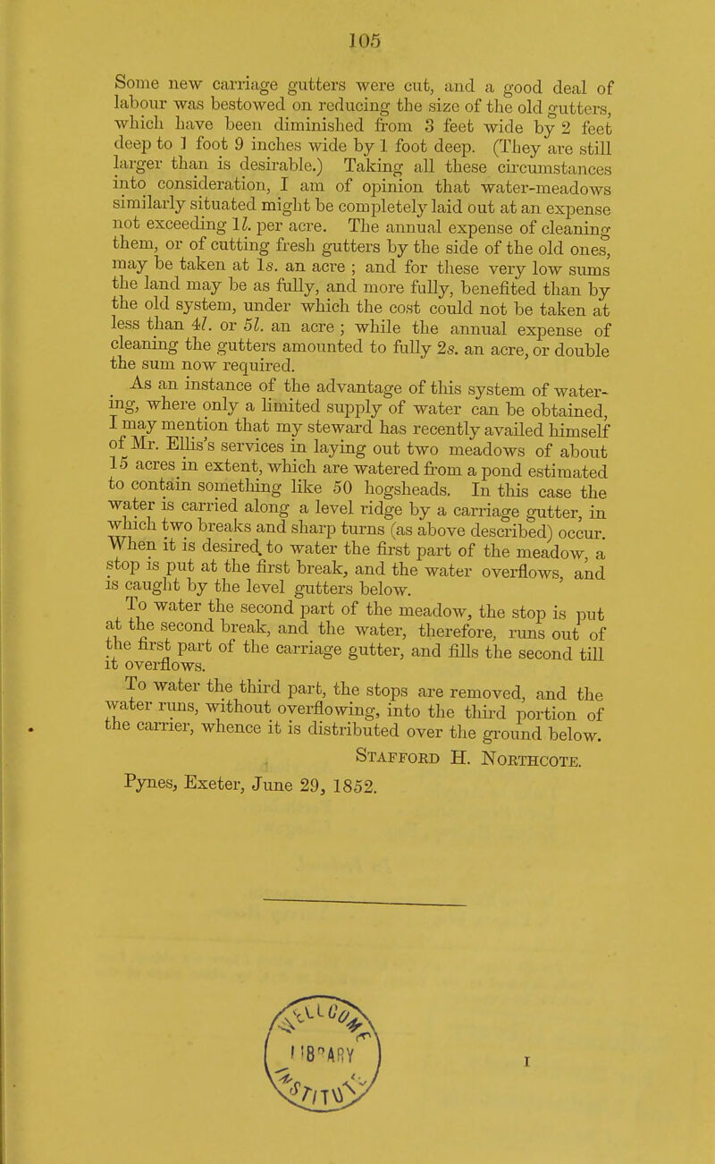 Some new carriage gutters were cut, and a good deal of labour was bestowed on reducing the size of the old gutters, which have been diminished from 3 feet wide by 2 feet deep to ] foot 9 inches wide by 1 foot deep. (They are still larger than is desirable.) Taking all these circumstances into consideration, I am of opinion that water-meadows similarly situated might be completely laid out at an expense not exceeding 11 per acre. The annual expense of cleaning them, or of cutting fresh gutters by the side of the old ones, may be taken at Is. an acre ; and for these very low sums the land may be as fully, and more fully, benefited than by the old system, under which the cost could not be taken at less than 47. or 51. an acre ; while the annual expense of cleaning the gutters amounted to fully 2s. an acre, or double the sum now required. As an instance of the advantage of this system of water- ing, where only a limited supply of water can be obtained, I may mention that my steward has recently availed himself of Mr. Ellis's services in laying out two meadows of about 15 acres in extent, which are watered from a pond estimated to contain something like 50 hogsheads. In this case the water is carried along a level ridge by a carriage gutter, in which two breaks and sharp turns (as above described) occur When it is desired, to water the first part of the meadow a stop is put at the first break, and the water overflows and is caught by the level gutters below. To water the second part of the meadow, the stop is put at the second break, and the water, therefore, runs out of the first part of the carriage gutter, and fills the second till it overflows. To water the third part, the stops are removed, and the water runs, without overflowing, into the third portion of the carrier, whence it is distributed over the ground below. Stafford H. Northcote. Pynes, Exeter, June 29, 1852.