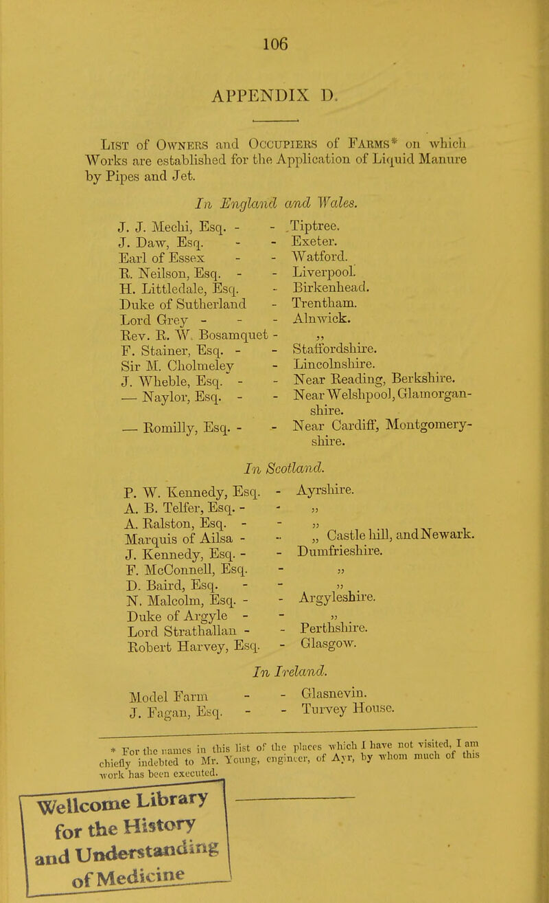 APPENDIX D. List of Owners and Occupiers of Farms : on which Works are established for the Application of Liquid Manure by Pipes and Jet. In England and Wales. J. J. Mechi, Esq. - J. Daw, Esq. Earl of Essex R. Neilson, Esq. - H. Littledale, Esq. Duke of Sutherland Lord Grey - Rev. R. W. Bosamquet F. Stainer, Esq. - Sir M. Cholmelev J. Wheble, Esq. - — Naylor, Esq. - Komilly, Esq. - Tiptree. Exeter. Watford. Liverpool. Birkenhead. Trentham. Alnwick. Staffordshire. Lincolnsliire. Near Reading, Berkshire. Near Welshpool, Glamorgan- shire. Near Cardiff, Montgomery- shire. In Scotland. P. W. Kennedy, Esq. A. B. Telfer, Esq. - A. Ralston, Esq. - Marquis of Ailsa - J. Kennedy, Esq. - F. McConnell, Esq. D. Baird, Esq. N. Malcolm, Esq. - Duke of Argyle - Lord Strathallan - Robert Harvey, Esq. Ayrshire. „ Castle hill, and Newark. Dumfrieshire. Argyleshire. >} Perthshire. Glasgow. Model Farm J. Fagan, Esq. In Ireland. - Glasnevin. - Turvey House. * For the names in this list of the places which I have not visited, I am chiefly indited to Mr. young, engineer, of Ayr, by whom much of tins work has been executed. Wellcome Library — for the History and Understanding of Me^Ucm!--—\