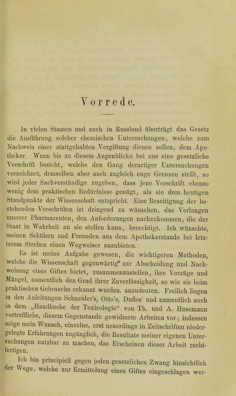 Vorrede. In vielen Staaten und auch in Russland überträgt das Gesetz die Ausführung solcher chemischen Untersuchungen, welche zum Nachweis einer stattgehabten Vergiftung dienen sollen, dem Apo- theker. Wenn bis zu diesem Augenblicke bei uns eine gesetzliche Vorschrift besteht, welche den Gang derartiger Untersuchungen vorzeichnet, demselben aber auch zugleich enge Grenzen stellt, so wird jeder Sachverständige zugeben, dass jene Vorschrift ebenso wenig dem praktischen Bedürfnisse genügt, als sie dem heutigen Standpunkte der Wissenschaft entspricht. Eine Beseitigung der be- stehenden Vorschriften ist dringend zu wünschen, das Verlangen unserer Pharmaceuten, den Anforderungen nachzukommen, die der Staat in Wahrheit an sie stellen kann, berechtigt. Ich wünschte, meinen Schülern und Freunden aus dem Apothekerstande bei letz- terem Streben einen Wegweiser anzubieten. Es ist meine Aufgabe gewesen, die wichtigeren Methoden, welche die Wissenschaft gegenwärtig* zur Abscheidung und Nach- weisung eines Giftes bietet, zusammenzustellen, ihre Vorzüge und Mängel, namentlich den Grad ihrer Zuverlässigkeit, so wie sie beim praktischen Gebrauche erkannt wurden, anzudeuten. Freilich liegen in den Anleitungen Schneider's, Otto's, Düllos' und namentlich auch in dem „Handbuche der Toxicologie von Th. und A. Husemann vortreffliche, diesem Gegenstande gewidmete Arbeiten vor; indessen möge mein Wunsch, einzelne, erst neuerdings in Zeitschriften nieder- gelegte Erfahrungen zugänglich, die Resultate meiner eigenen Unter- suchungen nutzbar zu machen, das Erscheinen dieser Arbeit recht- fertigen. Ich bin principiell gegen jeden gesetzlichen Zwang hinsichtlich der Wege, welche zur Ermittelung eines Giftes eingeschlagen wer-