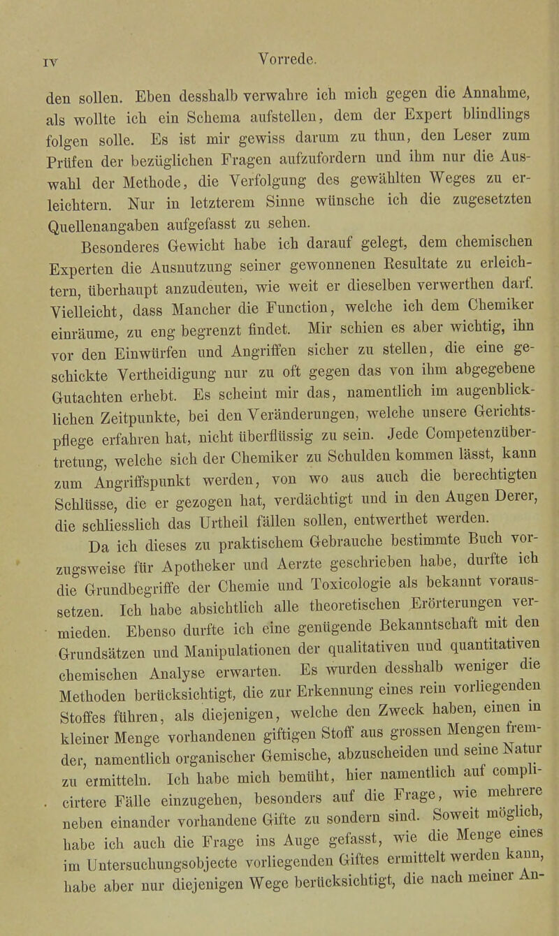 den sollen. Eben desshalb verwahre ich mich gegen die Annahme, als wollte ich ein Schema aufstellen, dem der Expert blindlings folgen solle. Es ist mir gewiss darum zu thun, den Leser zum Prüfen der bezüglichen Fragen aufzufordern und ihm nur die Aus- wahl der Methode, die Verfolgung des gewählten Weges zu er- leichtern. Nur in letzterem Sinne wünsche ich die zugesetzten Quellenangaben aufgefasst zu sehen. Besonderes Gewicht habe ich darauf gelegt, dem chemischen Experten die Ausnutzung seiner gewonnenen Resultate zu erleich- tern, überhaupt anzudeuten, wie weit er dieselben verwerthen darf. Vielleicht, dass Mancher die Function, welche ich dem Chemiker einräume, zu eng begrenzt findet. Mir schien es aber wichtig, ihn vor den Einwürfen und Angriffen sicher zu stellen, die eine ge- schickte Vertheidigung nur zu oft gegen das von ihm abgegebene Gutachten erhebt. Es scheint mir das, namentlich im augenblick- lichen Zeitpunkte, bei den Veränderungen, welche unsere Gerichts- pflege erfahren hat, nicht überflüssig zu sein. Jede Competenzüber- tretung, welche sich der Chemiker zu Schulden kommen lässt, kann zum Angriffspunkt werden, von wo aus auch die berechtigten Schlüsse, die er gezogen hat, verdächtigt und in den Augen Derer, die schliesslich das Urtheil fällen sollen, entwerthet werden. Da ich dieses zu praktischem Gebrauche bestimmte Buch vor- zugsweise für Apotheker und Aerzte geschrieben habe, durfte ich die Grundbegriffe der Chemie und Toxicologie als bekannt voraus- setzen. Ich habe absichtlich alle theoretischen Erörterungen ver- ■ mieden. Ebenso durfte ich eine genügende Bekanntschaft mit den Grundsätzen und Manipulationen der qualitativen und quantitativen chemischen Analyse erwarten. Es wurden desshalb wemger die Methoden berücksichtigt, die zur Erkennung eines rein vorliegenden Stoffes führen, als diejenigen, welche den Zweck haben, einen in kleiner Menge vorhandenen giftigen Stoff aus grossen Mengen frem- der, namentlich organischer Gemische, abzuscheiden und seme Natur zu ermitteln. Ich habe mich bemüht, hier namentlich auf compli- . cirtere Fälle einzugehen, besonders auf die Frage, wie mehrere neben einander vorhandene Gifte zu sondern sind. Soweit mogiicb, habe ich auch die Frage ins Auge gefasst, wie die Menge emes im Untersuchungsobjecte vorliegenden Giftes ermittelt werden kann, habe aber nur diejenigen Wege berücksichtigt, die nach meiner An-