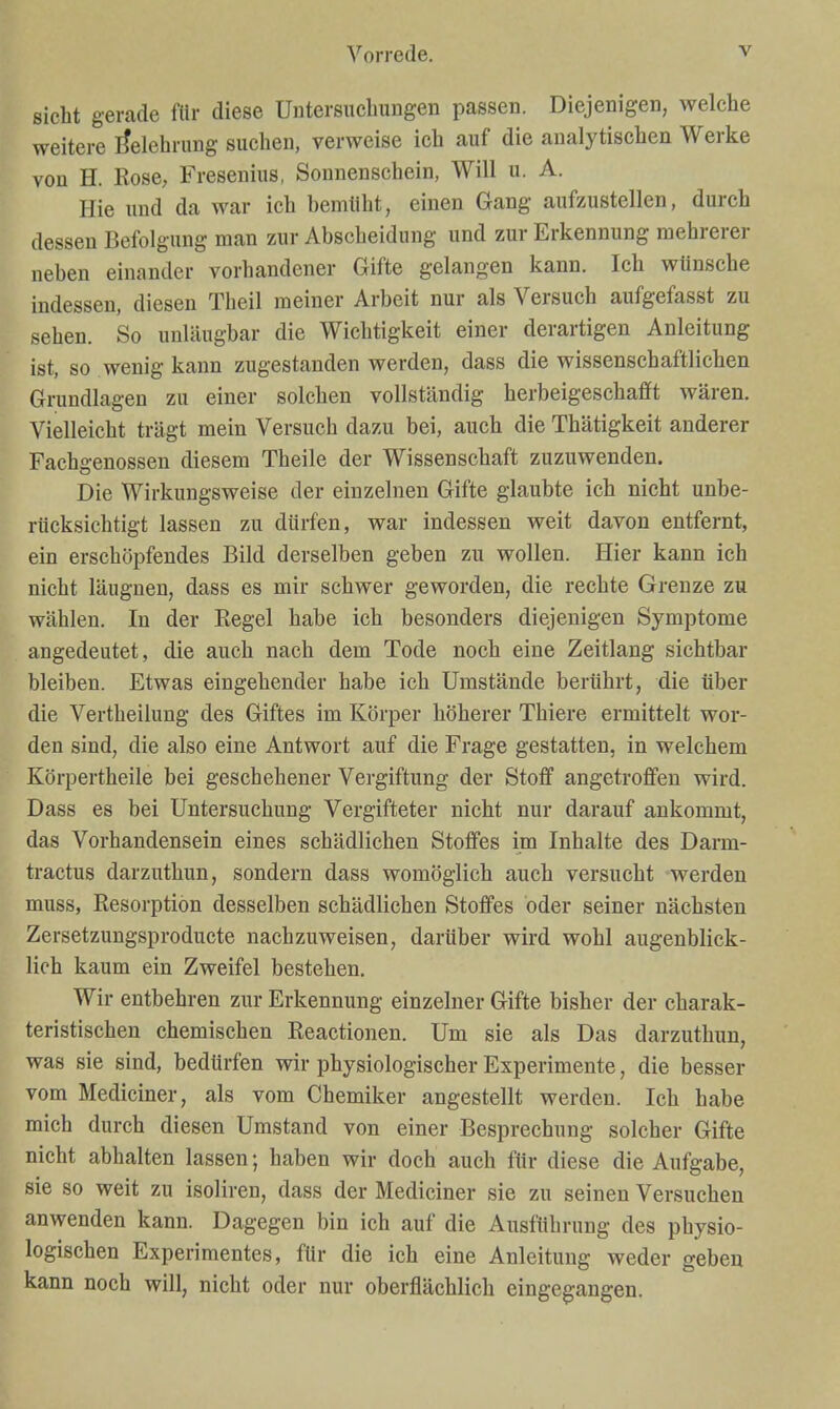 sieht gerade für diese Untersuchungen passen. Diejenigen, welche weitere I^elehrung suchen, verweise ich auf die analytischen Werke von H. Rose, Fresenius, Sonnenschein, Will u. A. Hie und da war ich bemüht, einen Gang aufzustellen, durch dessen Befolgung man zur Abscheidung und zur Erkennung mehrerer neben einander vorhandener Gifte gelangen kann. Ich wünsche indessen, diesen Theil meiner Arbeit nur als Versuch aufgefasst zu sehen. So unläugbar die Wichtigkeit einer derartigen Anleitung ist, so wenig kann zugestanden werden, dass die wissenschaftlichen Grundlagen zu einer solchen vollständig herbeigeschafft wären. Vielleicht trägt mein Versuch dazu bei, auch die Thätigkeit anderer Fachgenossen diesem Theile der Wissenschaft zuzuwenden. Die Wirkungsweise der einzelnen Gifte glaubte ich nicht unbe- rücksichtigt lassen zu dürfen, war indessen weit davon entfernt, ein erschöpfendes Bild derselben geben zu wollen. Hier kann ich nicht läugnen, dass es mir schwer geworden, die rechte Grenze zu wählen. In der Regel habe ich besonders diejenigen Symptome angedeutet, die auch nach dem Tode noch eine Zeitlang sichtbar bleiben. Etwas eingehender habe ich Umstände berührt, die über die Vertheilung des Giftes im Körper höherer Thiere ermittelt wor- den sind, die also eine Antwort auf die Frage gestatten, in welchem Körpertheile bei geschehener Vergiftung der Stoff angetroffen wird. Dass es bei Untersuchung Vergifteter nicht nur darauf ankommt, das Vorhandensein eines schädlichen Stoffes im Inhalte des Darm- tractus darzuthun, sondern dass womöglich auch versucht werden muss, Resorption desselben schädlichen Stoffes oder seiner nächsten Zersetzungsproducte nachzuweisen, darüber wird wohl augenblick- lich kaum ein Zweifel bestehen. Wir entbehren zur Erkennung einzelner Gifte bisher der charak- teristischen chemischen Reactionen. Um sie als Das darzuthun, was sie sind, bedürfen wir physiologischer Experimente, die besser vom Mediciner, als vom Chemiker angestellt werden. Ich habe mich durch diesen Umstand von einer Besprechung solcher Gifte nicht abhalten lassen; haben wir doch auch für diese die Aufgabe, sie so weit zu isoliren, dass der Mediciner sie zu seinen Versuchen anwenden kann. Dagegen bin ich auf die Ausführung des physio- logischen Experimentes, für die ich eine Anleitung weder geben kann noch will, nicht oder nur oberflächlich eingegangen.