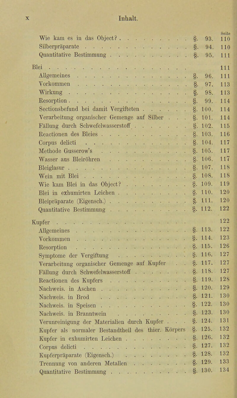 Seite Wie kam es in das Object? §. 93. 110 Silberpräparate §. 94. HO Quantitative Bestimmung §. 95. III Blei III Allgemeines §. 96. III Vorkommen §-97. 113 Wirkung §. 98. 113 Resorption §. 99. 114 Sectionsbefund bei damit Vergifteten §. 100. 114 Verarbeitung organischer Gemenge auf Silber . . . §.101. 114 Fällung durch Schwefelwasserstoff §. 102. 115 Reactionen des Bleies §.103. 116 Corpus delicti §. 104. 117 Methode Gusserow's §.105. 117 Wasser aus Bleiröhren §. 106. 117 Bleiglasur §. 107. 118 Wein mit Blei §. 108. 118 Wie kam Blei in das Object? §. 109. 119 Blei in exhumirten Leichen §.110. 120 Bleipräparate (Eigensch.) . . . §-lll- 120 Quantitative Bestimmung §.112. 122 Kupfer 122 Allgemeines §-113. 122 Vorkommen §-114. 123 Resorption §. 115. 126 Symptome der Vergiftung §-116. 127 Verarbeitung organischer Gemenge auf Kupfer . . §.117. 127 Fällung durch Schwefelwasserstoff §• 118- 127 Reactionen des Kupfers §-119. 128 Nachweis, in Aschen §. 120. 129 Nachweis, in Brod §-121- 130 Nachweis, in Speisen §-122. 130 Nachweis, in Branntwein §.123. 130 Verunreinigung der Materiahen durch Kupfer . . . §.124. 131 Kupfer als normaler Bestandtheil des thier. Körpers §. 125. 132 Kupfer in exhumirten Leichen §.126. 132 Corpus deücti §-127. 132 Kupferpräparate (Eigensch.) §-128- 132 Trennung von anderen Metallen §.129. 133 Quantitative Bestimmung §.130. 134