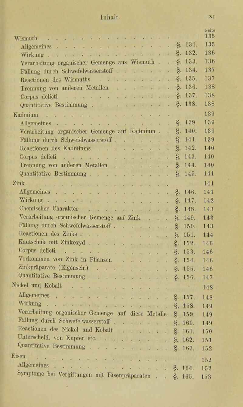 Seite 135 ni 135 13?, 136 Verarbeituug organischer Geraenge aus Wismuth . . §. 133. 136 Fälhing duix-h Scliwefelwasserstoff §. 134. 137 §• 135 137 Trennung von anderen Metallen §• 136. 138 §• 137 138 §• 138 139 § 139 139 Verarbeitung organischer Gemenge auf Kadmium . . §. 140. 139 Fällung dui'ch Schwefelwasserstoff §. 141. 139 §- 140 Corpus delicti §. 143. 140 Trennung von anderen Metallen §• 144. 140 Quantitative Bestimmung §. 145. 141 141 § HR 141 147 142 Chemischer Charakter 8 148. 143 Verarbeitung organischer Gemenge auf Zink . . . 8. 149. 143 Fällung dm-ch Schwefelwasserstoff 8. 150. 143 Reactionen des Zinks 8 ö- 151. 144 Kautschuk mit Zinkoxyd 8 152. 146 Corpus delicti ö 146 Vorkommen von Zink in Pflanzen §• 154. 146 Zinkpräparate (Eigensch.) . . §. 146 Quantitative Bestimmung .... §• 147 Nickel und Kobalt . . 148 Allgemeines 1 4R Wü-kung 1 ^ Q Verarbeitung organischer Gemenge auf diese Metallp 1 ^Q 1 4Q 1 Fällung durch Schwefelwasserstoff . . 149 Reactionen des Nickel und Kobalt §. 161. 150 Unterscheid, von Kupfer etc. . . 151 Quantitative Bestimmung .... 152 Eisen . . 152 Allgemeines . . 152 Symptome bei Vergiftungen mit Eisenpräparaten . §. 165. 153