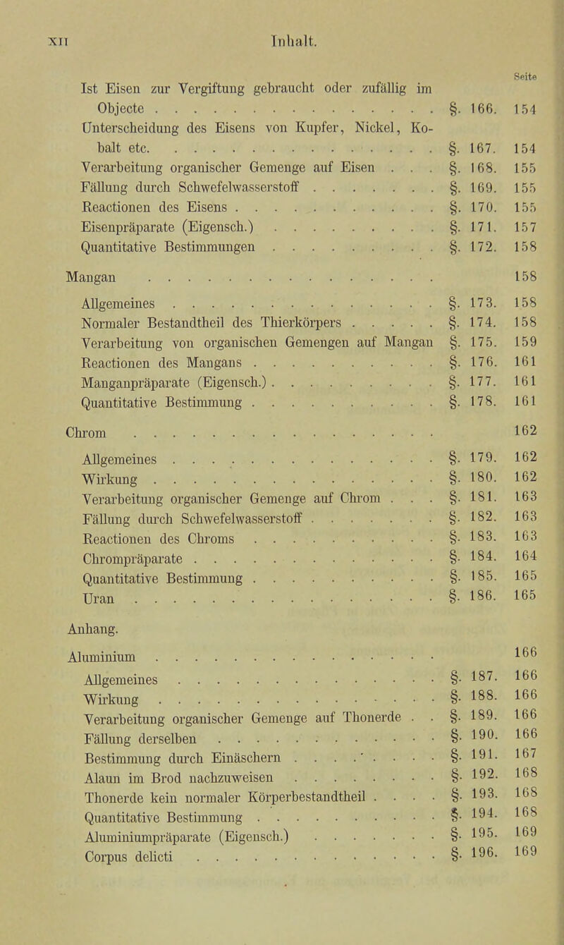 Seite Ist Eisen zur Vergiftung gebraucht oder zufälUg im Objecto §. 166. 154 Unterscheidung des Eisens von Kupfer, Nickel, Ko- balt etc §. 167. 154 Verarbeitung organischer Gemenge auf Eisen . . . §.168. 155 Fällung durch Schwefelwasserstoff §.169. 155 Reactionen des Eisens §.170. 155 Eisenpräparate (Eigensch.) §-171. 157 Quantitative Bestimmungen §-172. 158 Mangan 158 Allgemeines §.173. 158 Normaler Bestandtheil des Thierkörpers §.174. 158 Verarbeitung von organischen Gemengen auf Mangan §. 175. 159 Reactionen des Mangans §. 176. 161 Manganpräparate (Eigensch.) §.177. 161 Quantitative Bestinunung §-178. 161 Chrom 162 Allgemeines §.179. 162 Wirkung §. 180. 162 Verarbeitung organischer Gemenge auf Chrom . . . §.181. 163 Fällung durch Schwefelwasserstoff §-182. 163 Reactionen des Chroms §.183. 163 Chrompräparate §-184. 164 Quantitative Bestimmung §.185. 165 Uran §. 186. 165 Anhang. Aluminium Allgemeines §.187. 166 Wü'kung §• 188. 166 Verarbeitung organischer Gemenge auf Thonerde . . §.189. 166 Fällung derselben §. 190. 166 Bestimmung durch Einäschern . . . .'. . • • §-191- 1^7 Alaun im Brod nachzuweisen §■ 192. 168 Thonerde kein normaler Körperbestandtheil . . • • §.193. IbS Quantitative Bestimmung §-19'l- Aluminiumpräparate (Eigensch.) §.195. 169