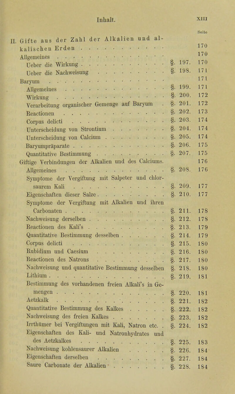 Seite II. Gifte aus der Zahl der Alkalien und al- kalischeu Erden ^'^^ 170 Allgemeines Ueher die Wirkung §.197. 170 Ueber die Nachweisung §.198. 171 Baryum . ^ Allgemeines §. 199. 171 Wirkung §• 200. 172 Verarbeitung organischer Gemenge auf Baryum . §.201. 172 Reactioneu §.202. 173 Corpus deUcti §• 203. 174 Unterscheidung von Strontium §.204. 174 Unterscheidung von Calcium §.205. 174 Baryumpräpai-ate §.206. 175 Quantitative Bestimmung §.207. 175 Giftige Verbindungen der Alkalien und des Calciums. 176 Allgemeines §.208. 176 Symptome der Vergiftung mit Salpeter und chlor- saurem Kali §. 209. 177 Eigenschaften dieser Salze. . . • . . . . §.210. 177 Symptome der Vergiftung mit AlkaUen und ihren Carbonaten §.211. 178 Nachweisung derselben §.212. 178 Reactionen des Kali's §.213. 179 Quantitative Bestimmung desselben §.214. 179 Corpus delicti §.215. 180 Rubidium und Caesium §.216. 180 Reactionen des Natrons §.217. 180 Nachweisung und quantitative Bestimmung desselben §.218. 180 Lithium §. 219. 181 Bestimmung des vorhandenen freien Alkali's in Ge- mengen §. 220. 181 Aetzkalk §.221. 182 Quantitative Bestimmung des Kalkes §. 222. 182 Nachweisung des freien Kalkes §. 223. 182 Irrthümer bei Vergiftungen mit Kali, Natron etc. . §. 224. 182 Eigenschaften des Kali- und Natronhydrates und des Aetzkalkes §.225. 183 Nachweisung kohlensaurer Alkalien §. 226. 184 Eigenschaften derselben §.227. 184 Saure Carbonate der Alkalien- §.228. 184