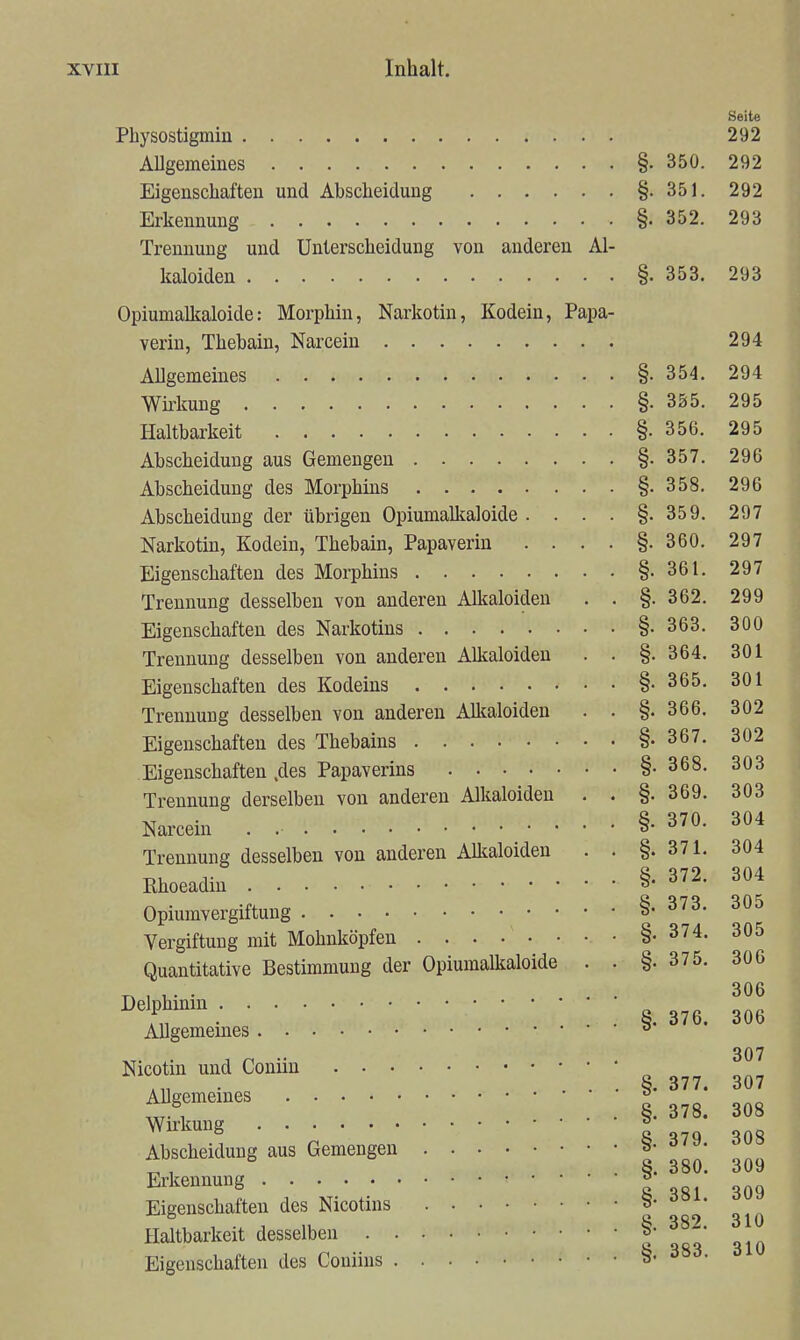 Seite Physostigmin 292 AUgemeines §. 350. 292 Eigenschaften und Ahscheiduug §.351. 292 Erkennung §. 352. 293 Trennung und Unterscheidung von anderen Al- kaloiden §. 353. 293 Opiumalkaloide: Morphin, Narkotin, Kodein, Papa- verin, Thebain, Narceiu 294 AUgemeines §. 354. 294 Wü-kung §. 355. 295 Haltbarkeit §• 356. 295 Abscheidung aus Gemengen §.357. 296 Abscheidung des Morphins §.358. 296 Abscheidung der übrigen OpiumaMloide. . . . §.35 9. 297 Narkotin, Kodein, Thebain, Papaverin . . . . §.360. 297 Eigenschaften des Morphins §.361. 297 Trennung desselben von anderen Allcaloideu . . §.362. 299 Eigenschaften des Narkotins §.363. 300 Trennung desselben von anderen Alkaloiden . . §. 364. 301 Eigenschaften des Kodeins §• 365. 301 Trennung desselben von anderen Alltaloiden . . §.366. 302 Eigenschaften des Thebains §. 367. 302 Eigenschaften .des Papaverins §.368. 303 Trennung derselben von anderen Alkaloiden . . §.369. 303 Narcein . §-370. 304 Trennung desselben von anderen Alkaloiden . . §. 371. 304 Khoeadin §• ^72. 304 Opiumvergiftuug §• Vergiftung mit Mohnköpfen §. 374. 305 Quantitative Bestimmung der OpiumaUtaloide . . §.375. 306 r^ , 1 • • . • 306 . §.376. 306 Allgememes Nicotin und Coniiu • . . . §. 377. 307 Allgemeines ° „„„„ w 1 . . . §. 378. 308 Wirkung ^ „„„ 8 SOS Abscheidung aus Gemengen I oon ona „ , . . 380. 309 Erkennung 8 S81 309 Eigenschaften des Nicotins o 310 Haltbarkeit desselben | • Eigenschaften des Coniins