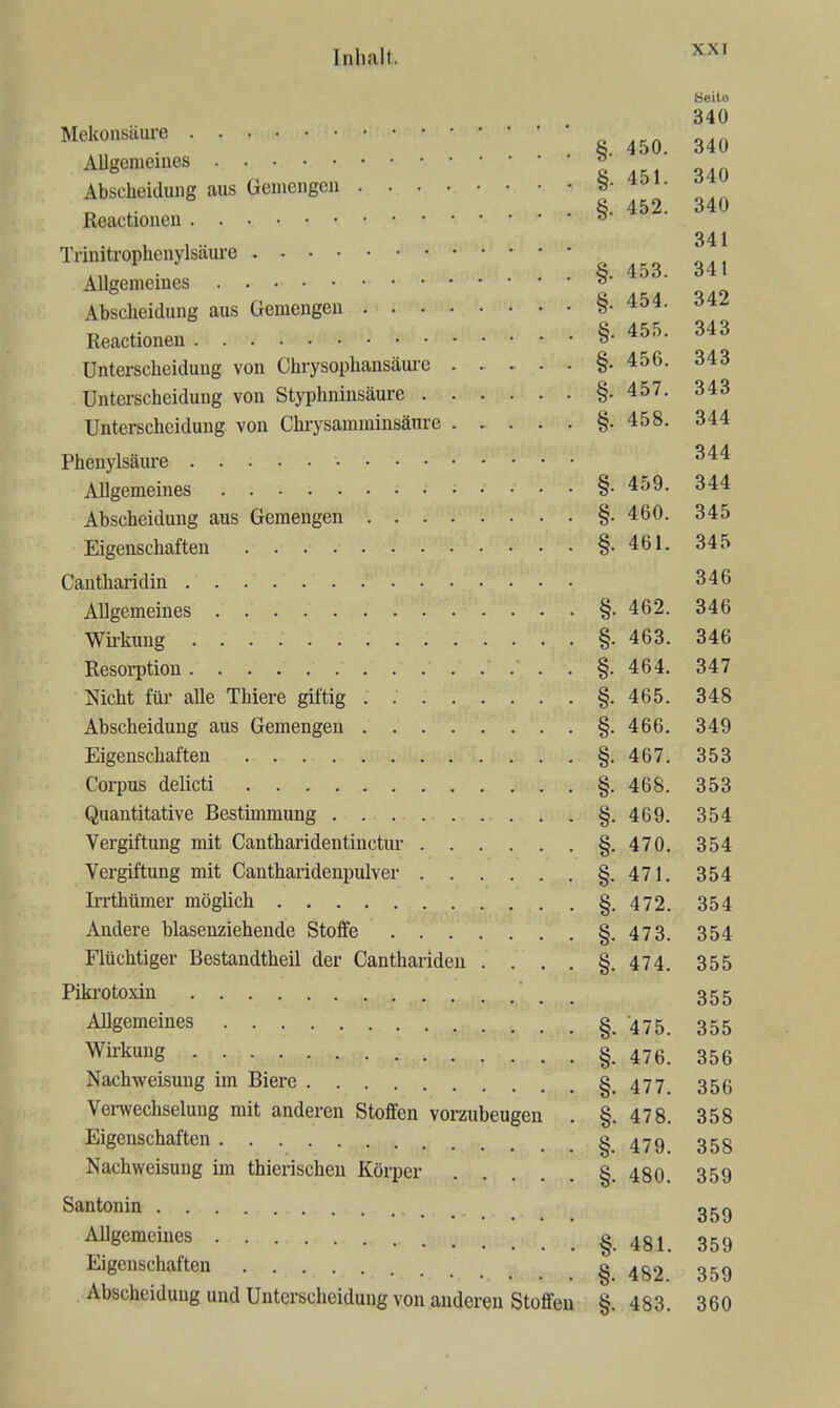 Seite 340 ^^'^'onsMre § 450. 340 AUgememes » Abscheiduiig aus Gemengen 340 Reactioneu §-452. ^ , .. 341 Tnnitrophenylsaure K^^ • \ . . §. 453. 341 Allgemeines ^ Abscheidung aus Gemengen §• 454. 342 Reactionen §-455. 343 Unterscheidung von Chrysophansäm-e §.456. 343 Unterscheidung von Styphninsäure §-457. 343 Unterscheidung von Chrysamminsäure §.458. 344 Phenylsäure ^'^^ Allgemeines §• 459. 344 Abscheidung aus Gemengen §• 460. 345 Eigenschaften §. 461. 345 Cautharidin 346 Allgemeines §. 462. 346 Wh-kung §. 463. 346 Resorption §. 464. 347 Nicht füi- alle Thiere giftig §.465. 348 Abscheidung aus Gemengen §.466. 349 Eigenschaften §.467. 353 Corpus delicti §.468. 353 Quantitative Bestimmung §. 469. 354 Vergiftung mit Cantharidentiuctur §.470. 354 Vergiftung mit Cantharidenimlver §.471. 354 Irrthümer möglich §.472. 354 Andere blasenziehende Stoffe §.473. 354 Flüchtiger Bestandtheil der Canthariden . . . . §.474. 355 Piki'otoxin 355 Allgemeines § 475 355 Wirkung 476 355 Nachweisung im Biere §.477. 356 Verwechselung mit anderen Stoffen vorzubeugen . §.478. 358 Eigenschaften §.479 358 Nachweisung im thierischeu Körper §.480. 359 San tonin ggg Allgemeines §.481. 359 Eigenschaften §482 359 Abscheidung und Unterscheidung von anderen Stoffen §. 483. 360