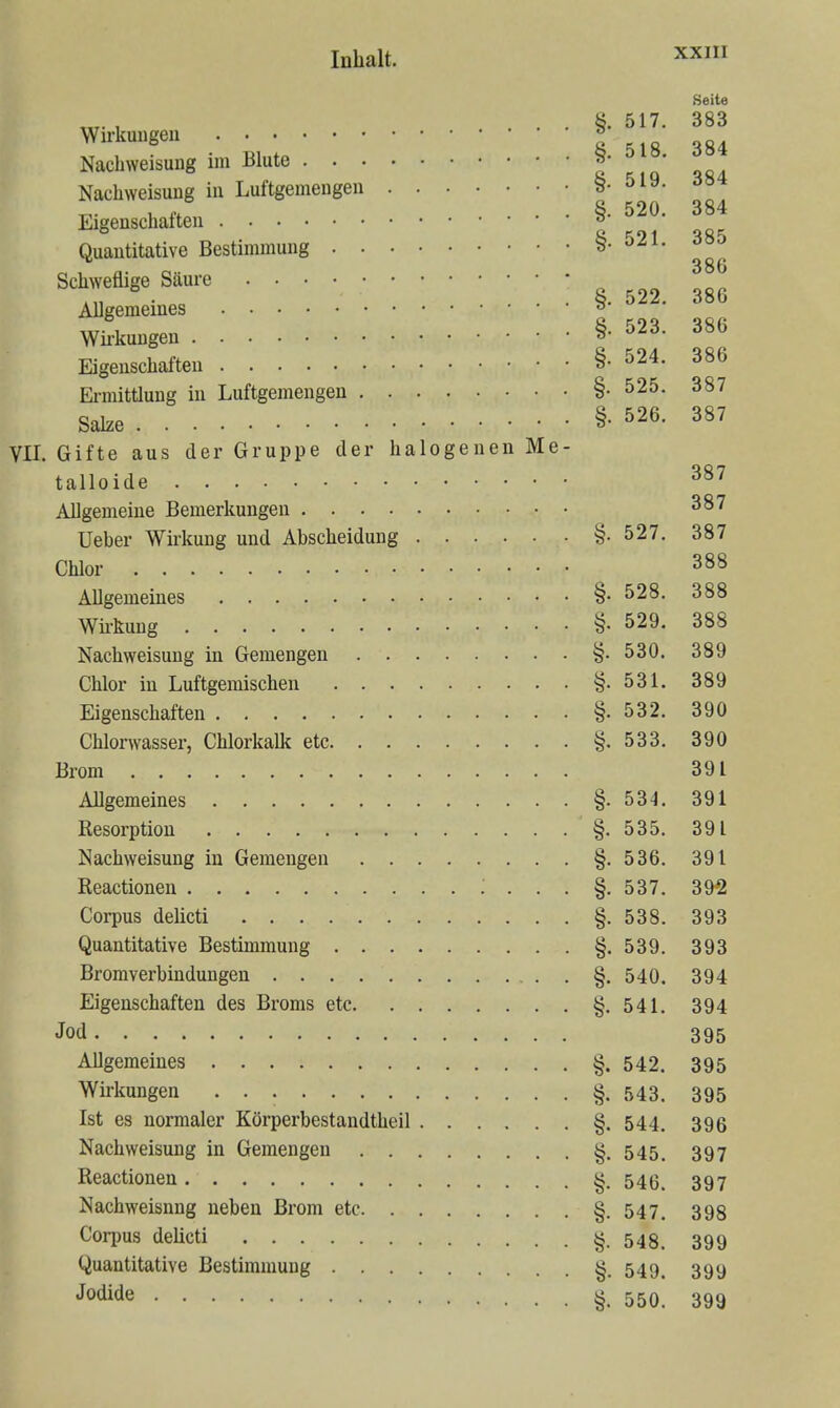 Seite w 1 ....§. 517. 383 Wu-kuugen 8 18 384 Nachweisung im Blute I ^iq' ^84 Nachweisuug iu Luftgemeugen ^ V. . . 520. 384 Eigenschalten » Quantitative Bestimmung §. a/i. ooo Schweflige Säure • ^ Allgemeines 8 r^o. sSß Wü-kungen §• ^23. 386 Eigenschaften §• ^24. 386 Ermittlung in Luftgemengen §.525. 387 Salze §-526. 387 VIL Gifte aus der Gruppe der halogenen Me- talloide Allgemeine Bemerkungen 387 Ueber Wirkung und Abscheidung §-527, 387 Chlor 388 Allgemeines §.528. 388 Wü-kung §• 529. 388 Nachweisung in Gemengen §.530. 389 Chlor in Luftgemischen §.531. 389 Eigenschaften §.532. 390 Chlorwasser, Chlorkalk etc §. 533. 390 Brom 391 Allgemeines §.534. 391 Resorption §. 535. 391 Nachweisung in Gemengen §. 536. 391 Reactionen ;...§. 537. 392 Corpus delicti §. 538. 393 Quantitative Bestimmung §.539. 393 Bromverbindungen §.540. 394 Eigenschaften des Broms etc §.541. 394 Jod 395 AUgemeines §.542. 395 Wirkungen • • • §. 543. 395 Ist es normaler Körperbestandtheil §. 544. 396 Nach Weisung in Gemengen §.545. 397 Reactionen §.546. 397 Nachweisnng neben Brom etc §. 547. 393 Corpus deücti 543. 399 Quantitative Bestimmung §.549. 399 «Jodide 550. 399