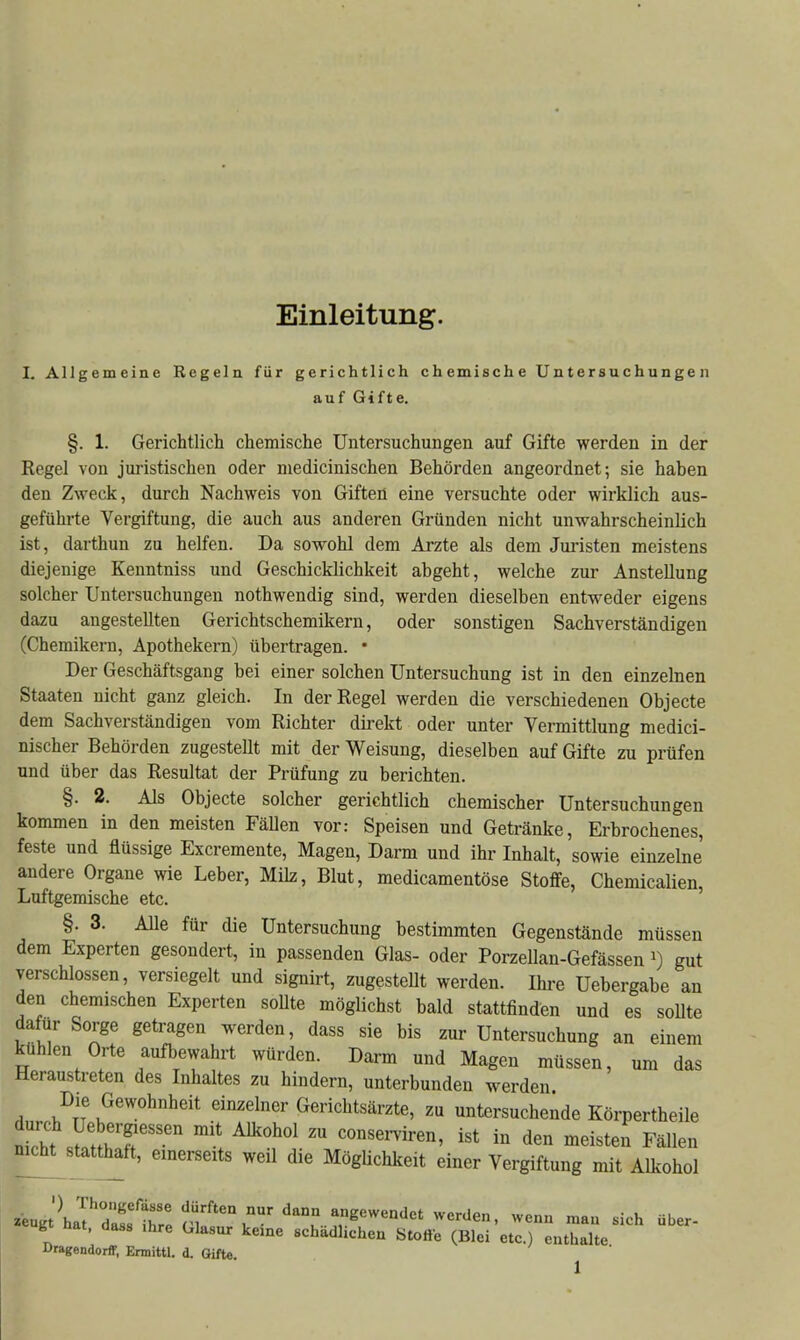 Einleitung. I. Allgemeine Regela für gerichtlich chemische Untersuchungen auf Gifte. §. 1. Gerichtlich chemische Untersuchungen auf Gifte werden in der Kegel von juristischen oder niedicinischen Behörden angeordnet; sie haben den Zweck, durch Nachweis von Giften eine versuchte oder wirklich aus- geführte Vergiftung, die auch aus anderen Gründen nicht unwahrscheinlich ist, darthun zu helfen. Da sowohl dem Arzte als dem Juristen meistens diejenige Kenntniss und Geschicklichkeit abgeht, welche zur Anstellung solcher Untersuchungen nothwendig sind, werden dieselben entweder eigens dazu angestellten Gerichtschemikern, oder sonstigen Sachverständigen (Chemikern, Apothekern) übertragen. • Der Geschäftsgang bei einer solchen Untersuchung ist in den einzelnen Staaten nicht ganz gleich. In der Regel werden die verschiedenen Objecte dem Sachverständigen vom Richter direkt oder unter Vermittlung medici- nischer Behörden zugestellt mit der Weisung, dieselben auf Gifte zu prüfen und über das Resultat der Prüfung zu berichten. §. 2. Als Objecte solcher gerichtlich chemischer Untersuchungen kommen in den meisten FäUen vor: Speisen und Getränke, Erbrochenes, feste und flüssige Excremente, Magen, Darm und ihr Inhalt, sowie einzelne andere Organe wie Leber, Milz, Blut, medicamentöse Stoflfe, Chemiealien, Luftgemische etc. §. 3. Alle für die Untersuchung bestimmten Gegenstände müssen dem Experten gesondert, in passenden Glas- oder Porzellan-Gefässen gut verschlossen, versiegelt und signirt, zugesteUt werden. Ihre Uebergabe an den chemischen Experten soUte möglichst bald stattfinden und es soUte dafür Sorge getragen werden, dass sie bis zur Untersuchung an einem kühlen Orte aufbewahrt würden. Darm und Magen müssen, um das Heraustreten des Inhaltes zu hindern, unterbunden werden Die Gewohnheit einzelner Gerichtsärzte, zu untersuchende Körpertheile !inht ^flT'''' ^^'^'^ ™ consei-viren, ist in den meisten Fällen nicht^statth^tt, einerseits weil die MögUchkeit einer Vergiftung mit Alkohol g üat, dass Ihre Glasur keine schädlichen Stoße (Blei etc.) enthalte Dragendorff, Ermittl. d. Gifte.