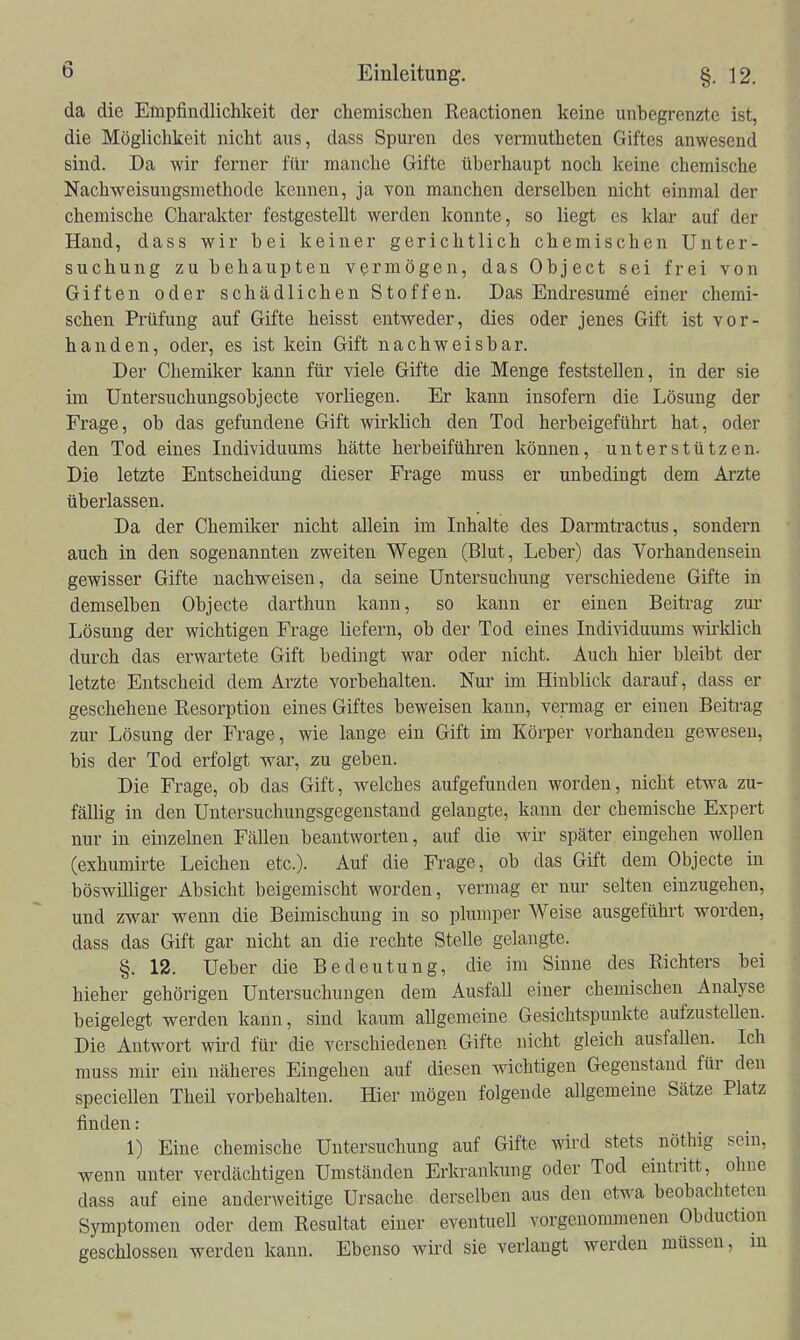 da die Empfindlichkeit der chemischen Reactionen keine unbegrenzte ist, die Möglichkeit nicht aus, dass Spuren des vennutheten Giftes anwesend sind. Da wir ferner für manche Gifte überhaupt noch keine chemische Nachweisungsmethode kennen, ja von manchen derselben nicht einmal der chemische Charakter festgestellt werden konnte, so liegt es klar auf der Hand, dass wir bei keiner gerichtlich chemischen Unter- suchung zu behaupten vermögen, das Object sei frei von Giften oder schädlichen Stoffen. Das Endresume einer chemi- schen Prüfung auf Gifte heisst entweder, dies oder jenes Gift ist vor- handen, oder, es ist kein Gift nachweisbar. Der Chemiker kann für viele Gifte die Menge feststellen, in der sie im üntersuchungsobjecte vorliegen. Er kann insofern die Lösung der Frage, ob das gefundene Gift wirklich den Tod herbeigeführt hat, oder den Tod eines Individuums hätte herbeiführen können, unterstützen. Die letzte Entscheidung dieser Frage muss er unbedingt dem Arzte überlassen. Da der Chemiker nicht allein im Inhalte des Darmtractus, sondern auch in den sogenannten zweiten Wegen (Blut, Leber) das Vorhandensein gewisser Gifte nachweisen, da seine Untersuchung verschiedene Gifte in demselben Objecto darthun kann, so kann er einen Beitrag zur Lösung der wichtigen Frage liefern, ob der Tod eines Individuums wirklich durch das erwartete Gift bedingt war oder nicht. Auch hier bleibt der letzte Entscheid dem Arzte vorbehalten. Nur im Hinblick darauf, dass er geschehene Resorption eines Giftes beweisen kann, vermag er einen Beitrag zur Lösung der Frage, wie lange ein Gift im Körper vorhanden gewesen, bis der Tod erfolgt war, zu geben. Die Frage, ob das Gift, welches aufgefunden worden, nicht etwa zu- fällig in den Untersuchungsgegenstaud gelaugte, kann der chemische Expert nur in einzelnen Fällen beantworten, auf die wir später eingehen wollen (exhumirte Leichen etc.). Auf die Frage, ob das Gift dem Objecto in böswilliger Absicht beigemischt worden, vermag er nur selten einzugehen, und zw^ar wenn die Beimischung in so plumper Weise ausgeführt worden, dass das Gift gar nicht an die rechte Stelle gelangte. §. 12. Ueber die Bedeutung, die im Sinne des Richters bei hieher gehörigen Untersuchungen dem Ausfall einer chemischen Analyse beigelegt werden kann, sind kaum allgemeine Gesichtspunkte aufzustellen. Die Antwort wird für die verschiedenen Gifte nicht gleich ausfallen. Ich muss mir ein näheres Eingehen auf diesen wichtigen Gegenstand für den speciellen TheU vorbehalten. Hier mögen folgende allgemeine Sätze Platz finden: 1) Eine chemische Untersuchung auf Gifte wird stets nöthig sein, wenn unter verdächtigen Umständen Erkrankung oder Tod eintritt, ohne dass auf eine anderweitige Ursache derselben aus den etwa beobachteten Symptomen oder dem Resultat einer eventuell vorgenommenen Obduction geschlossen werden kann. Ebenso wird sie verlaugt werden müssen, in