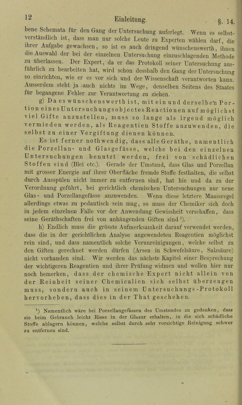 bene Schemata für den Gang der Untersuchung auferlegt. Wenn es selbst- verständlich ist, dass man nur solche Leute zu Experten wählen darf, die ihrer Aufgabe gewachsen, so ist es auch dringend wünschenswerth, ihnen die Auswahl der bei der einzelnen Untersuchung einzuschlagenden Methode zu überlassen. Der Expert, da er das Protokoll seiner Untersuchung aus- führlich zu bearbeiten hat, wird schon desshalb den Gang der Untersuchung so einrichten, wie er es vor sich und der Wissenschaft verantworten kann. Ausserdem steht ja .auch nichts im Wege, denselben Seitens des Staates für begangene Fehler zur Verantwortung zu ziehen. g) Da es wünschenswerth ist, mit ein und derselbdi Por- tion eines UntersuchungsobjectesReactionen auf möglich st viel Gifte anzustellen, muss so lange als irgend möglich vermieden werden, als Reagentien Stoffe anzuwenden, die selbst zu einer Vergiftung dienen können. Es ist ferner nothwendig, dass alle Geräthe, namentlich die Porzellan- und Glasgefässe, welche bei den einzelnen Untersuchungen benutzt werden, frei von schädlichen Stoffen sind (Blei etc.). Gerade der Umstand, dass Glas und Porzellan mit grosser Energie auf ihrer Oberfläche fremde Stotfe festhalten, die selbst durch Ausspülen nicht immer zu entfernen sind, hat hie und da zu der Verordnung geführt, bei gerichtlich chemischen Untersuchungen nur neue Glas- und Porzellangefässe anzuwenden. Wenn diese letztere Maassregel allerdings etwas zu pedantisch sein mag, so muss der Chemiker sich doch in jedem einzelnen Falle vor der Anwendung Gewissheit verschaffen, dass seine GeräthSchäften frei von anhängenden Giften sind h) Endlich muss die grösste Aufmerksamkeit darauf verwendet werden, dass die in der gerichtlichen Analyse angewendeten Reagentien möglichst rein sind, und dass namentlich solche Verunreinigungen, welche selbst zu den Giften gerechnet werden dürfen (Arsen in Schwefelsäure, Salzsäure) nicht vorhanden sind. Wir werden das nächste Kapitel einer Besprechung der wichtigeren Reagentien und ihrer Prüfung widmen und wollen hier nur noch bemerken, dass der chemische Expert nicht allein von der Reinheit seiner Chemiealien sich selbst überzeugen muss, sondern auch in seinem Untersuchungs-Protokoll hervorheben, dass dies in der That geschehen. Namentlich wäre bei Porzellangefässen des Umstandes zu gedenken, dass sie beim Gebrauch leicht Risse in der Glasur erhalten, in die sich schädliche StoflPe ablagern können, welche selbst durch sehr vorsichtige Reinigung schwer zu entfernen sind.