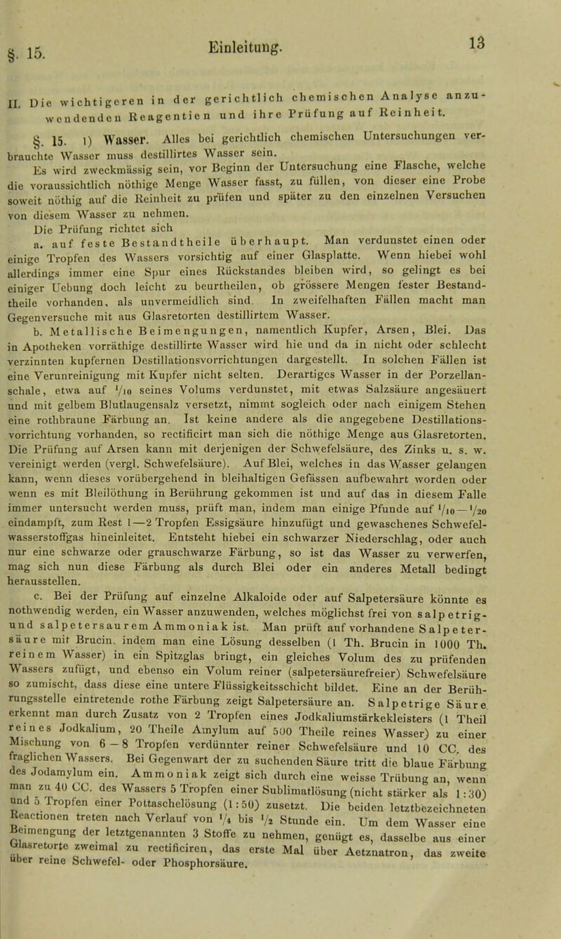 II. Die wichtigeren in der gerichtlich chemischen Analyse anzu- wendenden Reagentien und ihre Prüfung auf Reinheit. § 15. 1) Wasser. Alles bei gerichtlich chemischen Untersuchungen ver- brauchte Wasser muss destillirtes Wasser sein. Es wird zweckmässig sein, vor Beginn der Untersuchung eine Flasche, welche die voraussichtlich nöthige Menge Wasser fasst, zu füllen, von dieser eine Probe soweit nöthig auf die Reinheit zu prüfen und später zu den einzelnen Versuchen von diesem Wasser zu nehmen. Die Prüfung richtet sich a. auf feste Bestandtheile überhaupt. Man verdunstet einen oder einige Tropfen des Wassers vorsichtig auf einer Glasplatte. Wenn hiebei wohl allerdings immer eine Spur eines Rückstandes bleiben wird, so gelingt es bei einiger Uebung doch leicht zu bcurtheilcn, ob grössere Mengen fester Bestand- theile vorhanden, als unvermeidlich sind. In zweifelhaften Fällen macht man Gegenversuche mit aus Glasretorten destillirtcm Wasser. b. Metallische Beimengungen, namentlich Kupfer, Arsen, Blei. Das in Apotheken vorräthige destillirtc Wasser wird hie und da in nicht oder schlecht verzinnten kupfernen Dcstillationsvorrichtungen dargestellt. In solchen Fällen ist eine Verunreinigung mit Kupfer nicht selten. Derartiges Wasser in der Porzellan- schale, etwa auf '/m seines Volums verdunstet, mit etwas Salzsäure angesäuert und mit gelbem Blutlaugensalz versetzt, nimmt sogleich oder nach einigem Stehen eine rotlibraune Färbung an. Ist keine andere als die angegebene Destillations- vorrichtung vorhanden, so rectificirt man sich die nöthige Menge aus Glasretorten. Die Prüfung auf Arsen kann mit derjenigen der Sch\vefelsäure, des Zinks u. s. w. vereinigt werden (vergl. Schwefelsäure). Auf Blei, welches in das Wasser gelangen kann, wenn dieses vorübergehend in bleihaltigen Gefassen aufbewahrt worden oder wenn es mit Bleilöthung in Berührung gekommen ist und auf das in diesem Falle immer untersucht werden muss, prüft man, indem man einige Pfunde auf'/lo—'/^o eindampft, zum Rest 1—2 Tropfen Essigsäure hinzufügt und gewaschenes Schwefel- wasserstoffgas hineinleitet. Entsteht hiebei ein schwarzer Niederschlag, oder auch nur eine schwarze oder grauschwarze Färbung, so ist das Wasser zu verwerfen, mag sich nun diese Färbung als durch Blei oder ein anderes Metall bedingt herausstellen. c. Bei der Prüfung auf einzelne Alkaloide oder auf Salpetersäure könnte es nothwendig werden, ein Wasser anzuwenden, welches möglichst frei von salpetrig- und salpetersaurem Ammoniak ist. Man prüft auf vorhandene S alp e t er- säure mit Brucin, indem man eine Lösung desselben (1 Th. Brucin in 1000 Th. reinem Wasser) in ein Spitzglas bringt, ein gleiches Volum des zu prüfenden Wassers zufügt, und ebenso ein Volum reiner (salpetersäurefreier) Schwefelsäure 80 zuniischt, dass diese eine untere Flüssigkeitsschicht bildet. Eine an der Berüh- rungssteile eintretende rothe Färbung zeigt Salpetersäure an. Salpetrige Säure erkennt man durch Zusatz von 2 Tropfen eines Jodkaliumstärkekleisters (l Theil reines Jodkalium, 20 Theile Amylum auf 500 Theile reines Wasser) zu einer Mischung von 6-8 Tropfen verdünnter reiner Schwefelsäure und 10 CG des fraglichen Wassers. Bei Gegenwart der zu suchenden Säure tritt die blaue Färbung des Jodamylum ein. Ammoniak zeigt sich durch eine weisse Trübung an, wenn man zu 40 CO. des Wassers 5 Tropfen einer Sublimatlösung (nicht stärker als' 1-30) und 0 Tropfen einer Pottaschelösung (1:50) zusetzt. Die beiden Ictztbozeichneten Reactionen treten nach Verlauf von •/* bis Stunde ein. Um dem Wasser eine Beimengung der letztgenannten 3 Stoffe zu nehmen, genügt es, dasselbe aus einer Glasreturtc zweimal zu rectificiren, das erste Mal über Aetznatron, das zweite Uber reine Schwefel- oder Phosphorsäure.